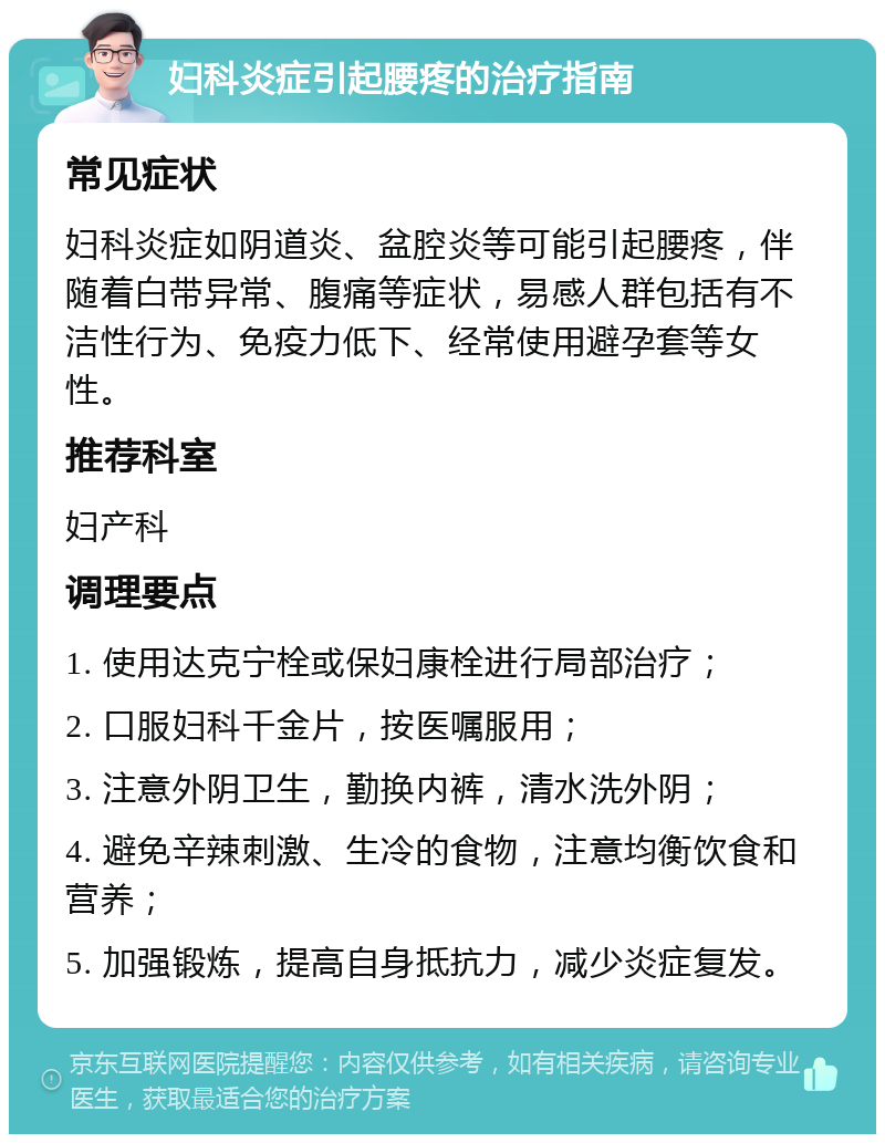 妇科炎症引起腰疼的治疗指南 常见症状 妇科炎症如阴道炎、盆腔炎等可能引起腰疼，伴随着白带异常、腹痛等症状，易感人群包括有不洁性行为、免疫力低下、经常使用避孕套等女性。 推荐科室 妇产科 调理要点 1. 使用达克宁栓或保妇康栓进行局部治疗； 2. 口服妇科千金片，按医嘱服用； 3. 注意外阴卫生，勤换内裤，清水洗外阴； 4. 避免辛辣刺激、生冷的食物，注意均衡饮食和营养； 5. 加强锻炼，提高自身抵抗力，减少炎症复发。