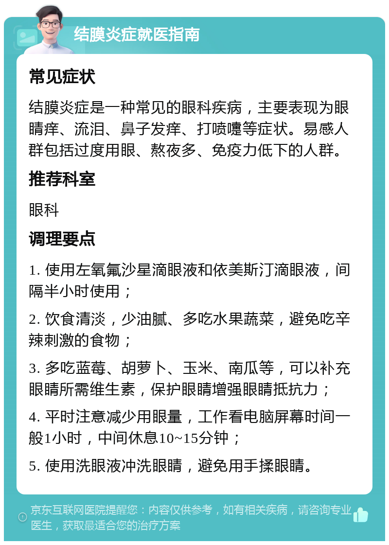 结膜炎症就医指南 常见症状 结膜炎症是一种常见的眼科疾病，主要表现为眼睛痒、流泪、鼻子发痒、打喷嚏等症状。易感人群包括过度用眼、熬夜多、免疫力低下的人群。 推荐科室 眼科 调理要点 1. 使用左氧氟沙星滴眼液和依美斯汀滴眼液，间隔半小时使用； 2. 饮食清淡，少油腻、多吃水果蔬菜，避免吃辛辣刺激的食物； 3. 多吃蓝莓、胡萝卜、玉米、南瓜等，可以补充眼睛所需维生素，保护眼睛增强眼睛抵抗力； 4. 平时注意减少用眼量，工作看电脑屏幕时间一般1小时，中间休息10~15分钟； 5. 使用洗眼液冲洗眼睛，避免用手揉眼睛。