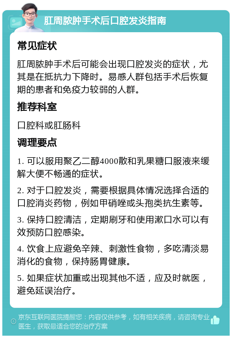 肛周脓肿手术后口腔发炎指南 常见症状 肛周脓肿手术后可能会出现口腔发炎的症状，尤其是在抵抗力下降时。易感人群包括手术后恢复期的患者和免疫力较弱的人群。 推荐科室 口腔科或肛肠科 调理要点 1. 可以服用聚乙二醇4000散和乳果糖口服液来缓解大便不畅通的症状。 2. 对于口腔发炎，需要根据具体情况选择合适的口腔消炎药物，例如甲硝唑或头孢类抗生素等。 3. 保持口腔清洁，定期刷牙和使用漱口水可以有效预防口腔感染。 4. 饮食上应避免辛辣、刺激性食物，多吃清淡易消化的食物，保持肠胃健康。 5. 如果症状加重或出现其他不适，应及时就医，避免延误治疗。