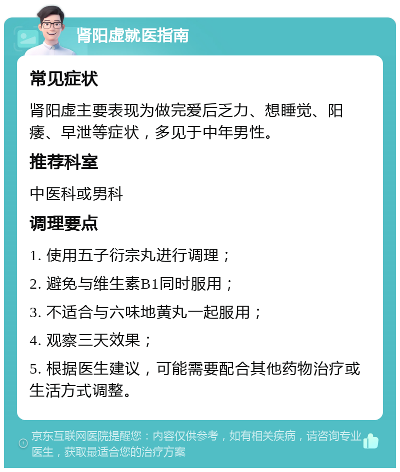 肾阳虚就医指南 常见症状 肾阳虚主要表现为做完爱后乏力、想睡觉、阳痿、早泄等症状，多见于中年男性。 推荐科室 中医科或男科 调理要点 1. 使用五子衍宗丸进行调理； 2. 避免与维生素B1同时服用； 3. 不适合与六味地黄丸一起服用； 4. 观察三天效果； 5. 根据医生建议，可能需要配合其他药物治疗或生活方式调整。