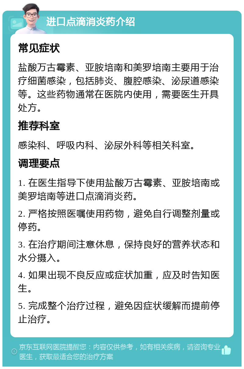 进口点滴消炎药介绍 常见症状 盐酸万古霉素、亚胺培南和美罗培南主要用于治疗细菌感染，包括肺炎、腹腔感染、泌尿道感染等。这些药物通常在医院内使用，需要医生开具处方。 推荐科室 感染科、呼吸内科、泌尿外科等相关科室。 调理要点 1. 在医生指导下使用盐酸万古霉素、亚胺培南或美罗培南等进口点滴消炎药。 2. 严格按照医嘱使用药物，避免自行调整剂量或停药。 3. 在治疗期间注意休息，保持良好的营养状态和水分摄入。 4. 如果出现不良反应或症状加重，应及时告知医生。 5. 完成整个治疗过程，避免因症状缓解而提前停止治疗。