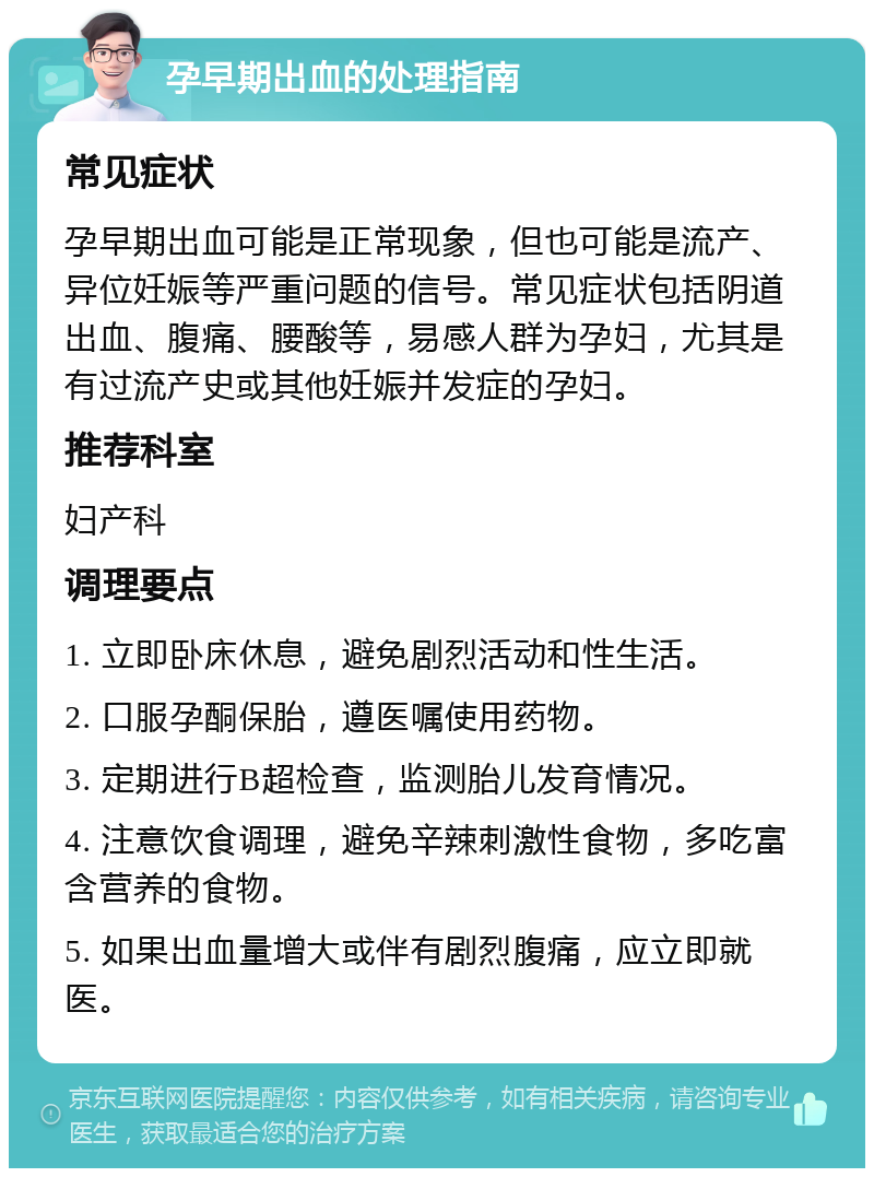 孕早期出血的处理指南 常见症状 孕早期出血可能是正常现象，但也可能是流产、异位妊娠等严重问题的信号。常见症状包括阴道出血、腹痛、腰酸等，易感人群为孕妇，尤其是有过流产史或其他妊娠并发症的孕妇。 推荐科室 妇产科 调理要点 1. 立即卧床休息，避免剧烈活动和性生活。 2. 口服孕酮保胎，遵医嘱使用药物。 3. 定期进行B超检查，监测胎儿发育情况。 4. 注意饮食调理，避免辛辣刺激性食物，多吃富含营养的食物。 5. 如果出血量增大或伴有剧烈腹痛，应立即就医。