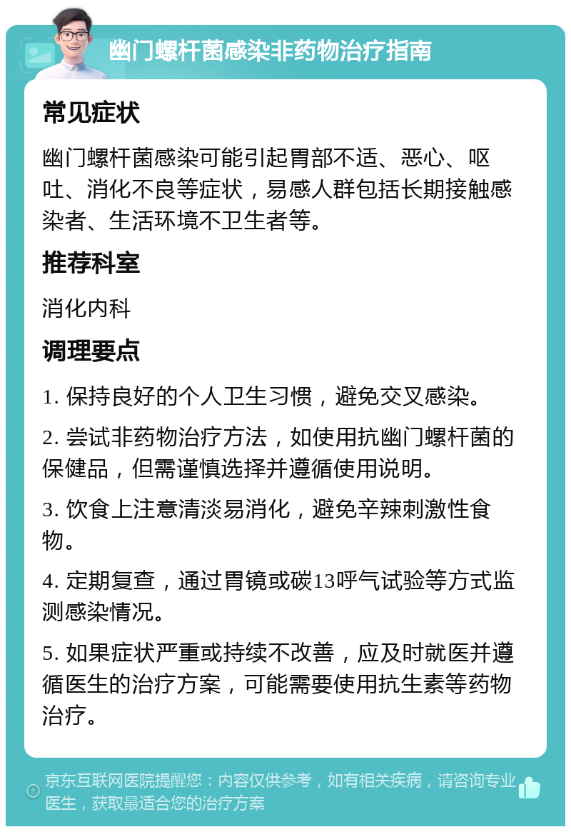 幽门螺杆菌感染非药物治疗指南 常见症状 幽门螺杆菌感染可能引起胃部不适、恶心、呕吐、消化不良等症状，易感人群包括长期接触感染者、生活环境不卫生者等。 推荐科室 消化内科 调理要点 1. 保持良好的个人卫生习惯，避免交叉感染。 2. 尝试非药物治疗方法，如使用抗幽门螺杆菌的保健品，但需谨慎选择并遵循使用说明。 3. 饮食上注意清淡易消化，避免辛辣刺激性食物。 4. 定期复查，通过胃镜或碳13呼气试验等方式监测感染情况。 5. 如果症状严重或持续不改善，应及时就医并遵循医生的治疗方案，可能需要使用抗生素等药物治疗。