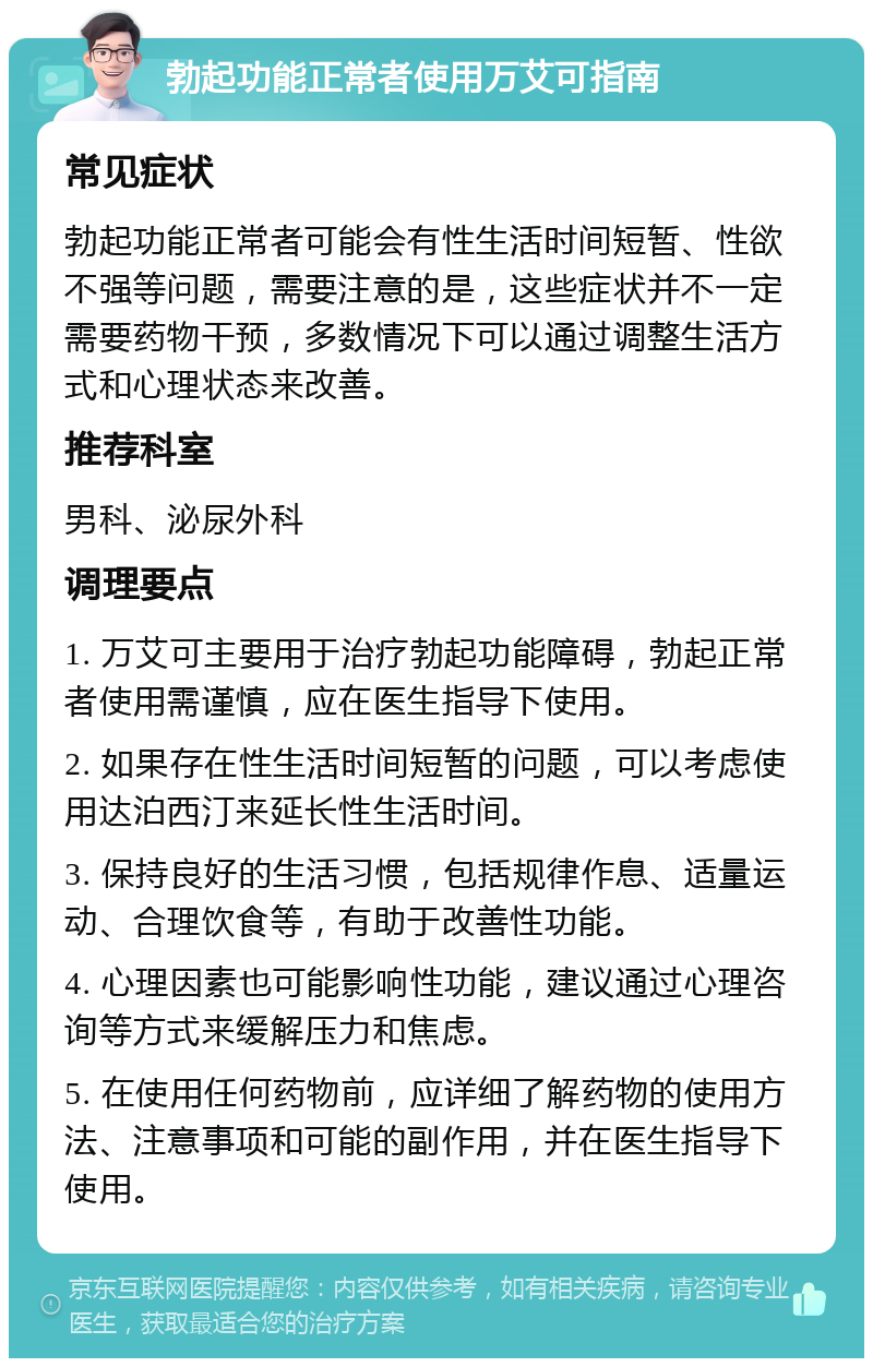 勃起功能正常者使用万艾可指南 常见症状 勃起功能正常者可能会有性生活时间短暂、性欲不强等问题，需要注意的是，这些症状并不一定需要药物干预，多数情况下可以通过调整生活方式和心理状态来改善。 推荐科室 男科、泌尿外科 调理要点 1. 万艾可主要用于治疗勃起功能障碍，勃起正常者使用需谨慎，应在医生指导下使用。 2. 如果存在性生活时间短暂的问题，可以考虑使用达泊西汀来延长性生活时间。 3. 保持良好的生活习惯，包括规律作息、适量运动、合理饮食等，有助于改善性功能。 4. 心理因素也可能影响性功能，建议通过心理咨询等方式来缓解压力和焦虑。 5. 在使用任何药物前，应详细了解药物的使用方法、注意事项和可能的副作用，并在医生指导下使用。