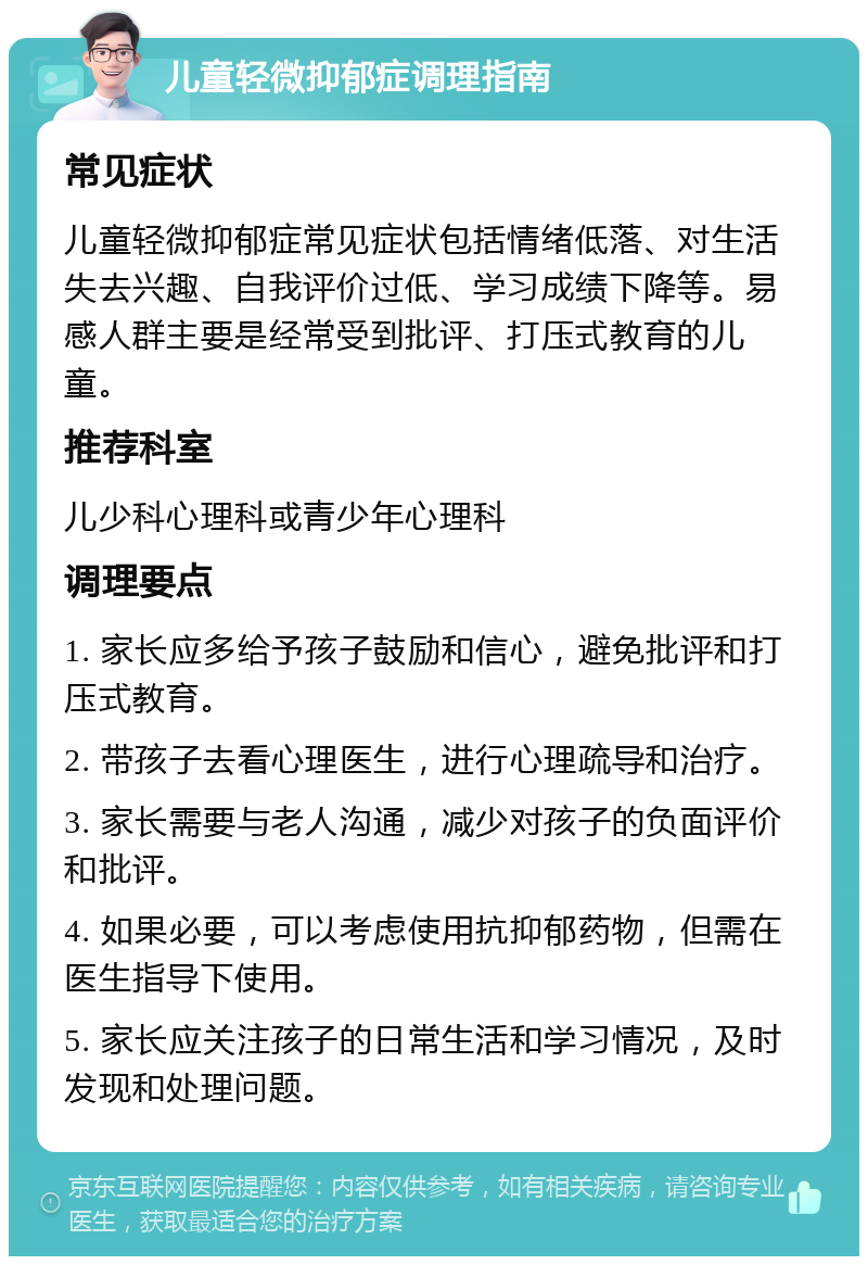 儿童轻微抑郁症调理指南 常见症状 儿童轻微抑郁症常见症状包括情绪低落、对生活失去兴趣、自我评价过低、学习成绩下降等。易感人群主要是经常受到批评、打压式教育的儿童。 推荐科室 儿少科心理科或青少年心理科 调理要点 1. 家长应多给予孩子鼓励和信心，避免批评和打压式教育。 2. 带孩子去看心理医生，进行心理疏导和治疗。 3. 家长需要与老人沟通，减少对孩子的负面评价和批评。 4. 如果必要，可以考虑使用抗抑郁药物，但需在医生指导下使用。 5. 家长应关注孩子的日常生活和学习情况，及时发现和处理问题。