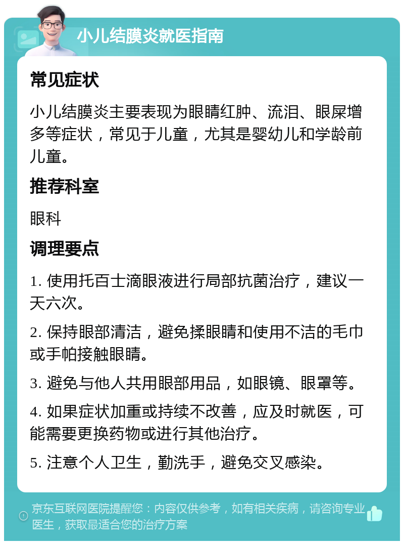 小儿结膜炎就医指南 常见症状 小儿结膜炎主要表现为眼睛红肿、流泪、眼屎增多等症状，常见于儿童，尤其是婴幼儿和学龄前儿童。 推荐科室 眼科 调理要点 1. 使用托百士滴眼液进行局部抗菌治疗，建议一天六次。 2. 保持眼部清洁，避免揉眼睛和使用不洁的毛巾或手帕接触眼睛。 3. 避免与他人共用眼部用品，如眼镜、眼罩等。 4. 如果症状加重或持续不改善，应及时就医，可能需要更换药物或进行其他治疗。 5. 注意个人卫生，勤洗手，避免交叉感染。