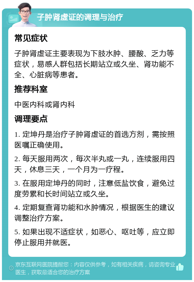 子肿肾虚证的调理与治疗 常见症状 子肿肾虚证主要表现为下肢水肿、腰酸、乏力等症状，易感人群包括长期站立或久坐、肾功能不全、心脏病等患者。 推荐科室 中医内科或肾内科 调理要点 1. 定坤丹是治疗子肿肾虚证的首选方剂，需按照医嘱正确使用。 2. 每天服用两次，每次半丸或一丸，连续服用四天，休息三天，一个月为一疗程。 3. 在服用定坤丹的同时，注意低盐饮食，避免过度劳累和长时间站立或久坐。 4. 定期复查肾功能和水肿情况，根据医生的建议调整治疗方案。 5. 如果出现不适症状，如恶心、呕吐等，应立即停止服用并就医。