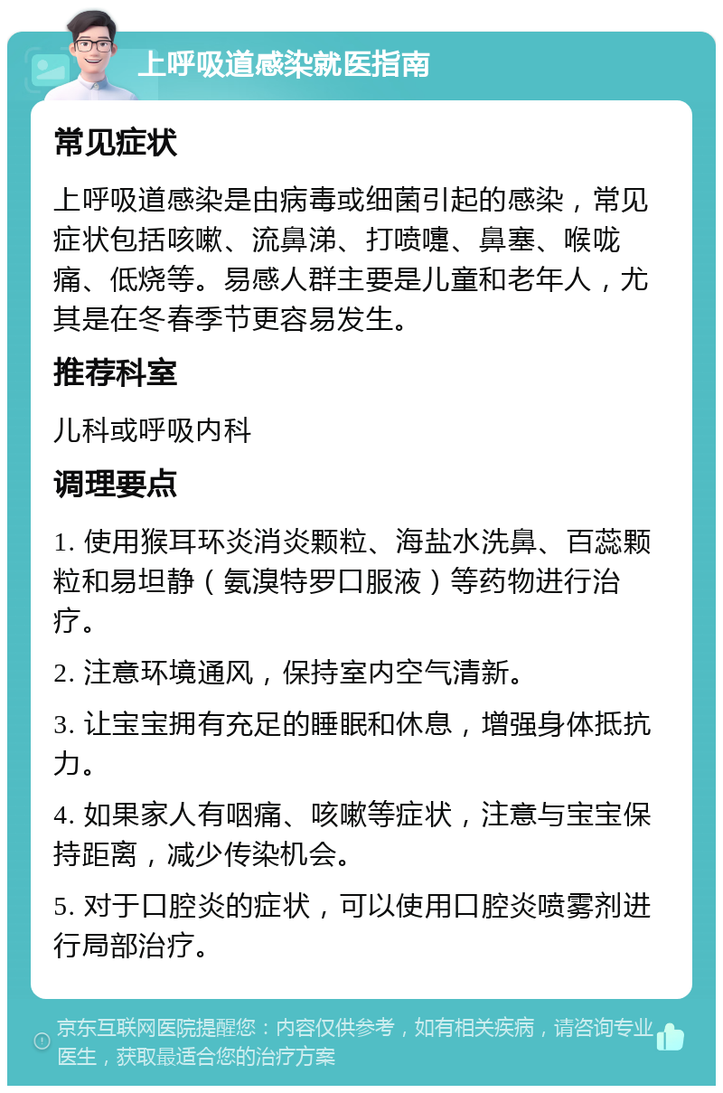 上呼吸道感染就医指南 常见症状 上呼吸道感染是由病毒或细菌引起的感染，常见症状包括咳嗽、流鼻涕、打喷嚏、鼻塞、喉咙痛、低烧等。易感人群主要是儿童和老年人，尤其是在冬春季节更容易发生。 推荐科室 儿科或呼吸内科 调理要点 1. 使用猴耳环炎消炎颗粒、海盐水洗鼻、百蕊颗粒和易坦静（氨溴特罗口服液）等药物进行治疗。 2. 注意环境通风，保持室内空气清新。 3. 让宝宝拥有充足的睡眠和休息，增强身体抵抗力。 4. 如果家人有咽痛、咳嗽等症状，注意与宝宝保持距离，减少传染机会。 5. 对于口腔炎的症状，可以使用口腔炎喷雾剂进行局部治疗。