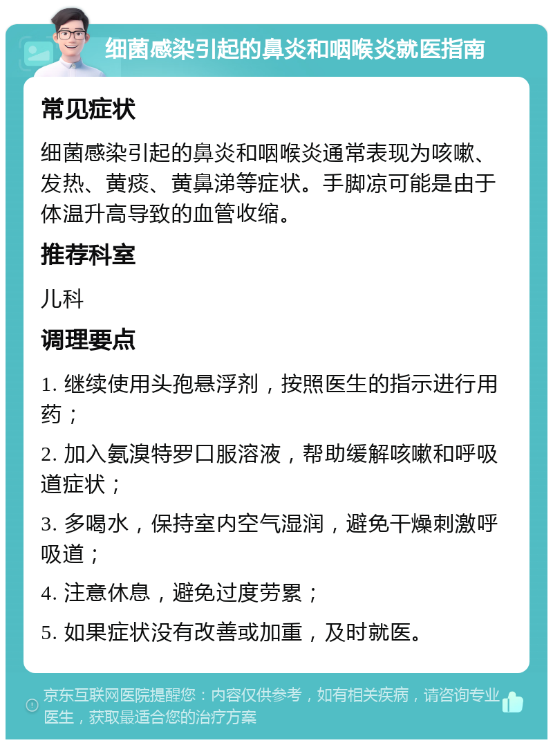 细菌感染引起的鼻炎和咽喉炎就医指南 常见症状 细菌感染引起的鼻炎和咽喉炎通常表现为咳嗽、发热、黄痰、黄鼻涕等症状。手脚凉可能是由于体温升高导致的血管收缩。 推荐科室 儿科 调理要点 1. 继续使用头孢悬浮剂，按照医生的指示进行用药； 2. 加入氨溴特罗口服溶液，帮助缓解咳嗽和呼吸道症状； 3. 多喝水，保持室内空气湿润，避免干燥刺激呼吸道； 4. 注意休息，避免过度劳累； 5. 如果症状没有改善或加重，及时就医。