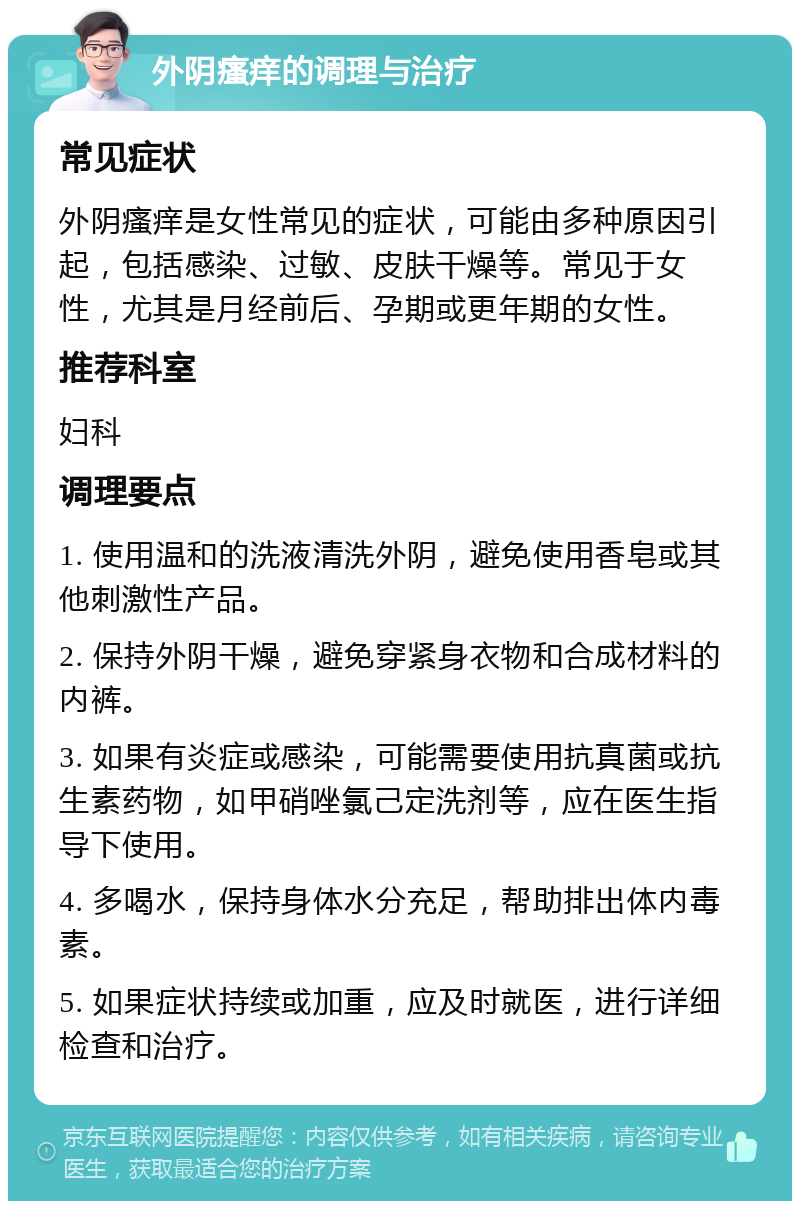 外阴瘙痒的调理与治疗 常见症状 外阴瘙痒是女性常见的症状，可能由多种原因引起，包括感染、过敏、皮肤干燥等。常见于女性，尤其是月经前后、孕期或更年期的女性。 推荐科室 妇科 调理要点 1. 使用温和的洗液清洗外阴，避免使用香皂或其他刺激性产品。 2. 保持外阴干燥，避免穿紧身衣物和合成材料的内裤。 3. 如果有炎症或感染，可能需要使用抗真菌或抗生素药物，如甲硝唑氯己定洗剂等，应在医生指导下使用。 4. 多喝水，保持身体水分充足，帮助排出体内毒素。 5. 如果症状持续或加重，应及时就医，进行详细检查和治疗。