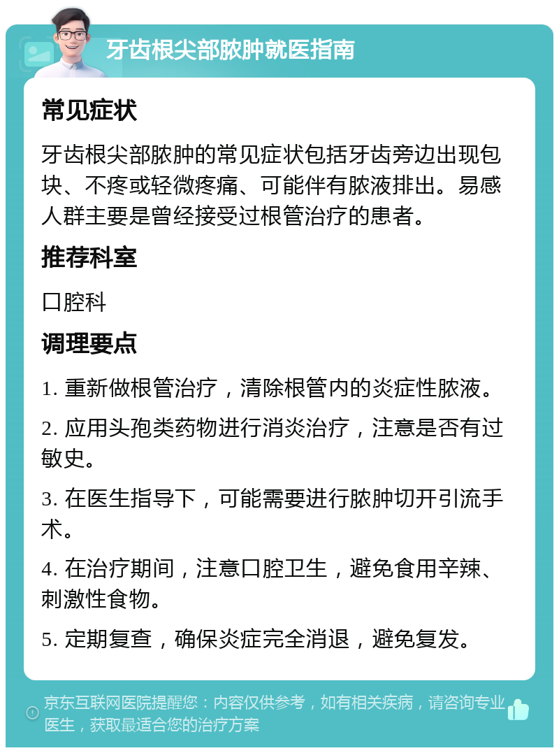 牙齿根尖部脓肿就医指南 常见症状 牙齿根尖部脓肿的常见症状包括牙齿旁边出现包块、不疼或轻微疼痛、可能伴有脓液排出。易感人群主要是曾经接受过根管治疗的患者。 推荐科室 口腔科 调理要点 1. 重新做根管治疗，清除根管内的炎症性脓液。 2. 应用头孢类药物进行消炎治疗，注意是否有过敏史。 3. 在医生指导下，可能需要进行脓肿切开引流手术。 4. 在治疗期间，注意口腔卫生，避免食用辛辣、刺激性食物。 5. 定期复查，确保炎症完全消退，避免复发。