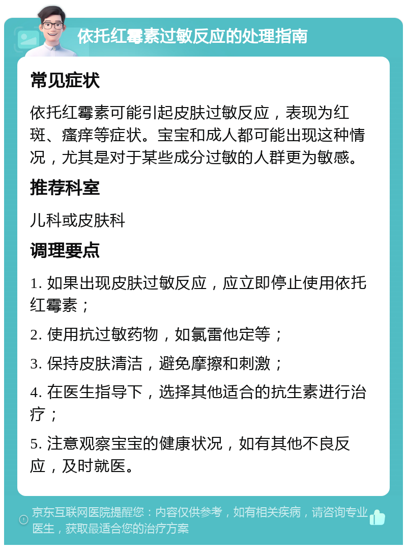 依托红霉素过敏反应的处理指南 常见症状 依托红霉素可能引起皮肤过敏反应，表现为红斑、瘙痒等症状。宝宝和成人都可能出现这种情况，尤其是对于某些成分过敏的人群更为敏感。 推荐科室 儿科或皮肤科 调理要点 1. 如果出现皮肤过敏反应，应立即停止使用依托红霉素； 2. 使用抗过敏药物，如氯雷他定等； 3. 保持皮肤清洁，避免摩擦和刺激； 4. 在医生指导下，选择其他适合的抗生素进行治疗； 5. 注意观察宝宝的健康状况，如有其他不良反应，及时就医。