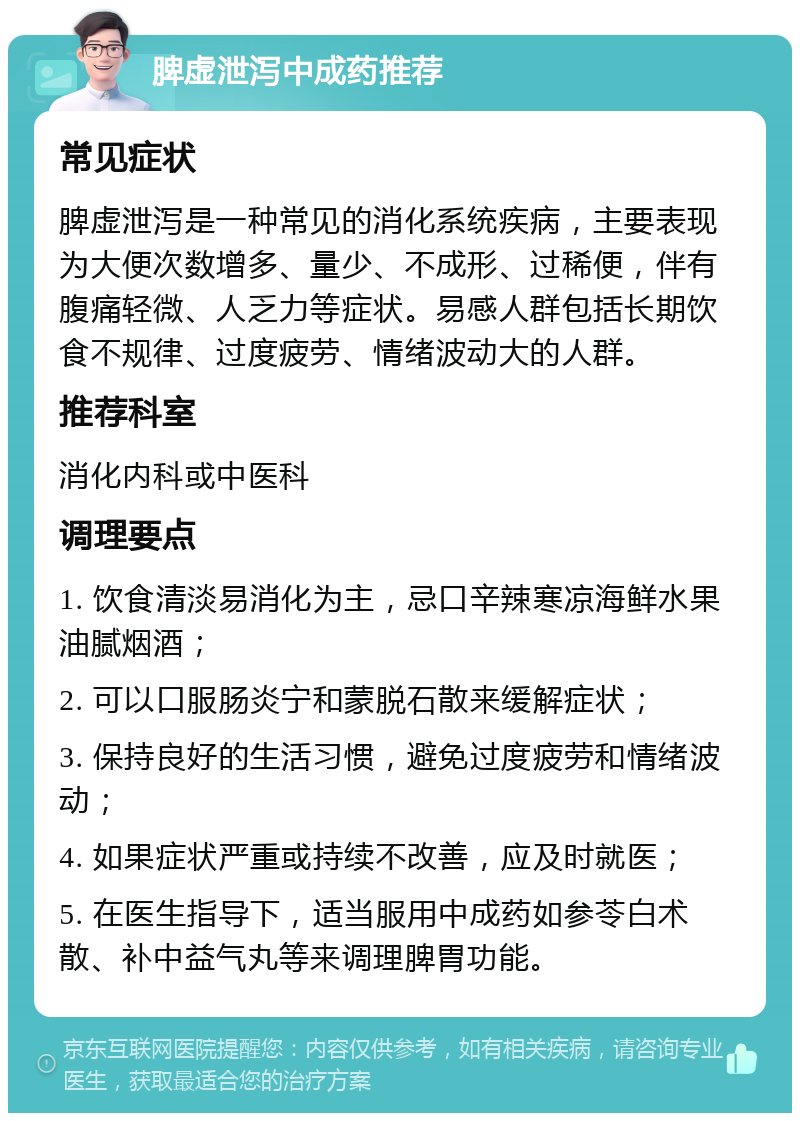 脾虚泄泻中成药推荐 常见症状 脾虚泄泻是一种常见的消化系统疾病，主要表现为大便次数增多、量少、不成形、过稀便，伴有腹痛轻微、人乏力等症状。易感人群包括长期饮食不规律、过度疲劳、情绪波动大的人群。 推荐科室 消化内科或中医科 调理要点 1. 饮食清淡易消化为主，忌口辛辣寒凉海鲜水果油腻烟酒； 2. 可以口服肠炎宁和蒙脱石散来缓解症状； 3. 保持良好的生活习惯，避免过度疲劳和情绪波动； 4. 如果症状严重或持续不改善，应及时就医； 5. 在医生指导下，适当服用中成药如参苓白术散、补中益气丸等来调理脾胃功能。