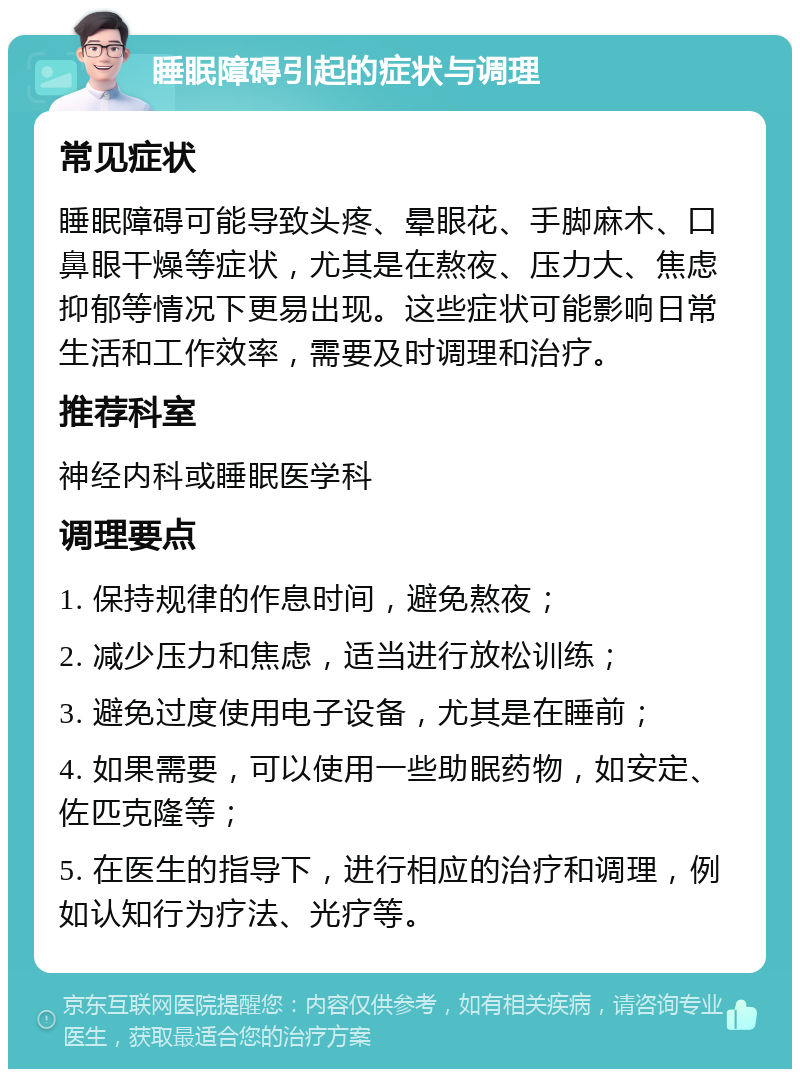 睡眠障碍引起的症状与调理 常见症状 睡眠障碍可能导致头疼、晕眼花、手脚麻木、口鼻眼干燥等症状，尤其是在熬夜、压力大、焦虑抑郁等情况下更易出现。这些症状可能影响日常生活和工作效率，需要及时调理和治疗。 推荐科室 神经内科或睡眠医学科 调理要点 1. 保持规律的作息时间，避免熬夜； 2. 减少压力和焦虑，适当进行放松训练； 3. 避免过度使用电子设备，尤其是在睡前； 4. 如果需要，可以使用一些助眠药物，如安定、佐匹克隆等； 5. 在医生的指导下，进行相应的治疗和调理，例如认知行为疗法、光疗等。