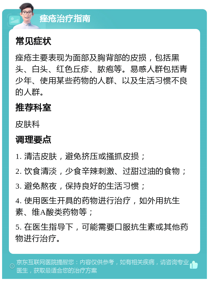 痤疮治疗指南 常见症状 痤疮主要表现为面部及胸背部的皮损，包括黑头、白头、红色丘疹、脓疱等。易感人群包括青少年、使用某些药物的人群、以及生活习惯不良的人群。 推荐科室 皮肤科 调理要点 1. 清洁皮肤，避免挤压或搔抓皮损； 2. 饮食清淡，少食辛辣刺激、过甜过油的食物； 3. 避免熬夜，保持良好的生活习惯； 4. 使用医生开具的药物进行治疗，如外用抗生素、维A酸类药物等； 5. 在医生指导下，可能需要口服抗生素或其他药物进行治疗。