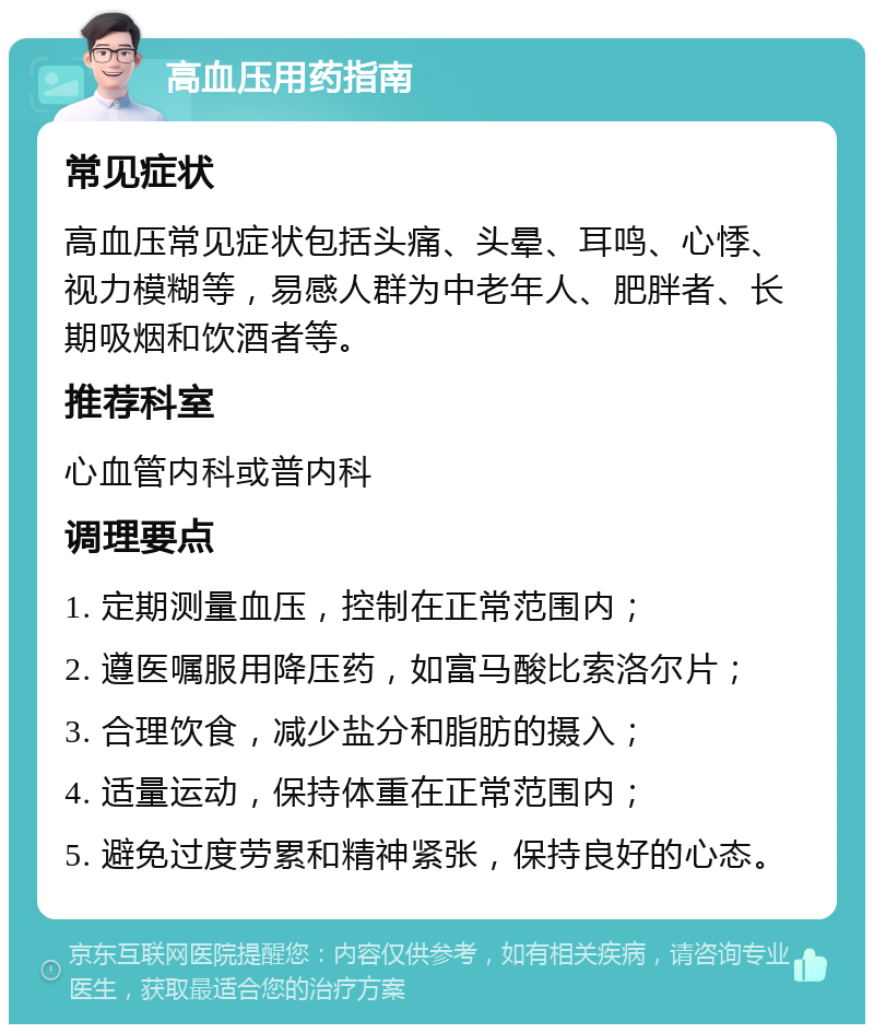 高血压用药指南 常见症状 高血压常见症状包括头痛、头晕、耳鸣、心悸、视力模糊等，易感人群为中老年人、肥胖者、长期吸烟和饮酒者等。 推荐科室 心血管内科或普内科 调理要点 1. 定期测量血压，控制在正常范围内； 2. 遵医嘱服用降压药，如富马酸比索洛尔片； 3. 合理饮食，减少盐分和脂肪的摄入； 4. 适量运动，保持体重在正常范围内； 5. 避免过度劳累和精神紧张，保持良好的心态。