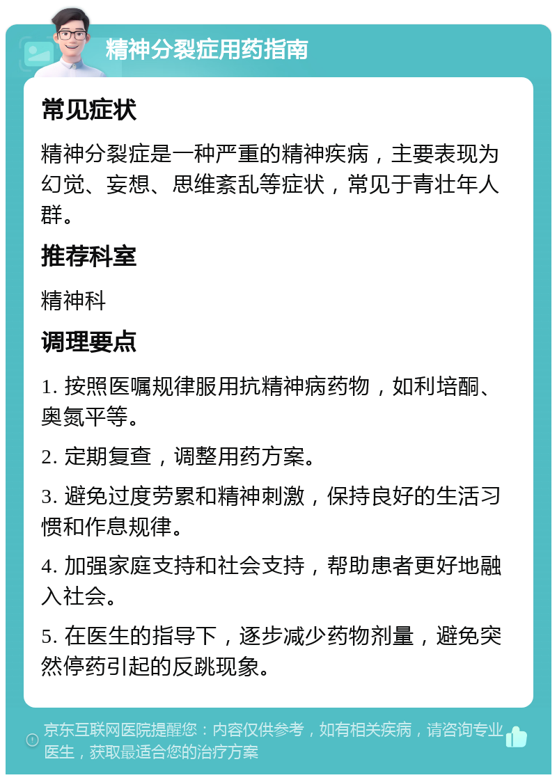 精神分裂症用药指南 常见症状 精神分裂症是一种严重的精神疾病，主要表现为幻觉、妄想、思维紊乱等症状，常见于青壮年人群。 推荐科室 精神科 调理要点 1. 按照医嘱规律服用抗精神病药物，如利培酮、奥氮平等。 2. 定期复查，调整用药方案。 3. 避免过度劳累和精神刺激，保持良好的生活习惯和作息规律。 4. 加强家庭支持和社会支持，帮助患者更好地融入社会。 5. 在医生的指导下，逐步减少药物剂量，避免突然停药引起的反跳现象。