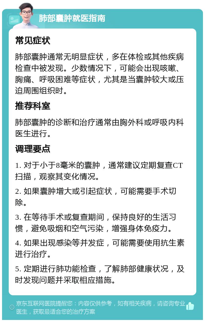 肺部囊肿就医指南 常见症状 肺部囊肿通常无明显症状，多在体检或其他疾病检查中被发现。少数情况下，可能会出现咳嗽、胸痛、呼吸困难等症状，尤其是当囊肿较大或压迫周围组织时。 推荐科室 肺部囊肿的诊断和治疗通常由胸外科或呼吸内科医生进行。 调理要点 1. 对于小于8毫米的囊肿，通常建议定期复查CT扫描，观察其变化情况。 2. 如果囊肿增大或引起症状，可能需要手术切除。 3. 在等待手术或复查期间，保持良好的生活习惯，避免吸烟和空气污染，增强身体免疫力。 4. 如果出现感染等并发症，可能需要使用抗生素进行治疗。 5. 定期进行肺功能检查，了解肺部健康状况，及时发现问题并采取相应措施。