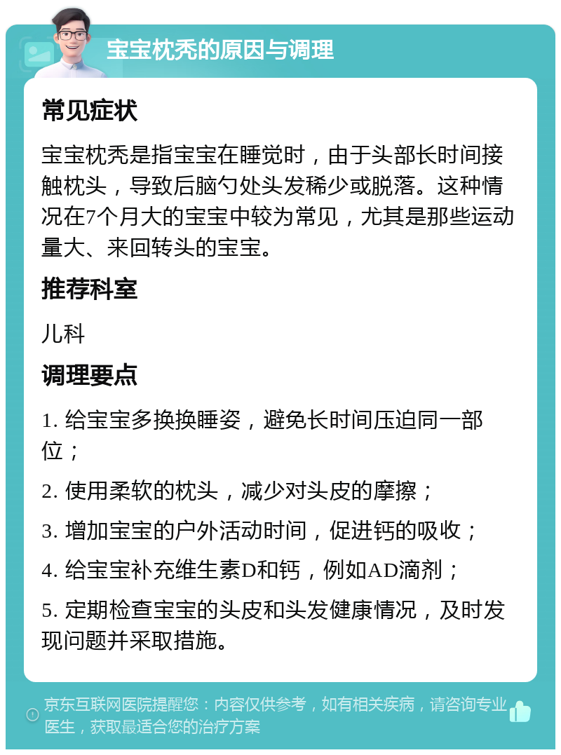 宝宝枕秃的原因与调理 常见症状 宝宝枕秃是指宝宝在睡觉时，由于头部长时间接触枕头，导致后脑勺处头发稀少或脱落。这种情况在7个月大的宝宝中较为常见，尤其是那些运动量大、来回转头的宝宝。 推荐科室 儿科 调理要点 1. 给宝宝多换换睡姿，避免长时间压迫同一部位； 2. 使用柔软的枕头，减少对头皮的摩擦； 3. 增加宝宝的户外活动时间，促进钙的吸收； 4. 给宝宝补充维生素D和钙，例如AD滴剂； 5. 定期检查宝宝的头皮和头发健康情况，及时发现问题并采取措施。