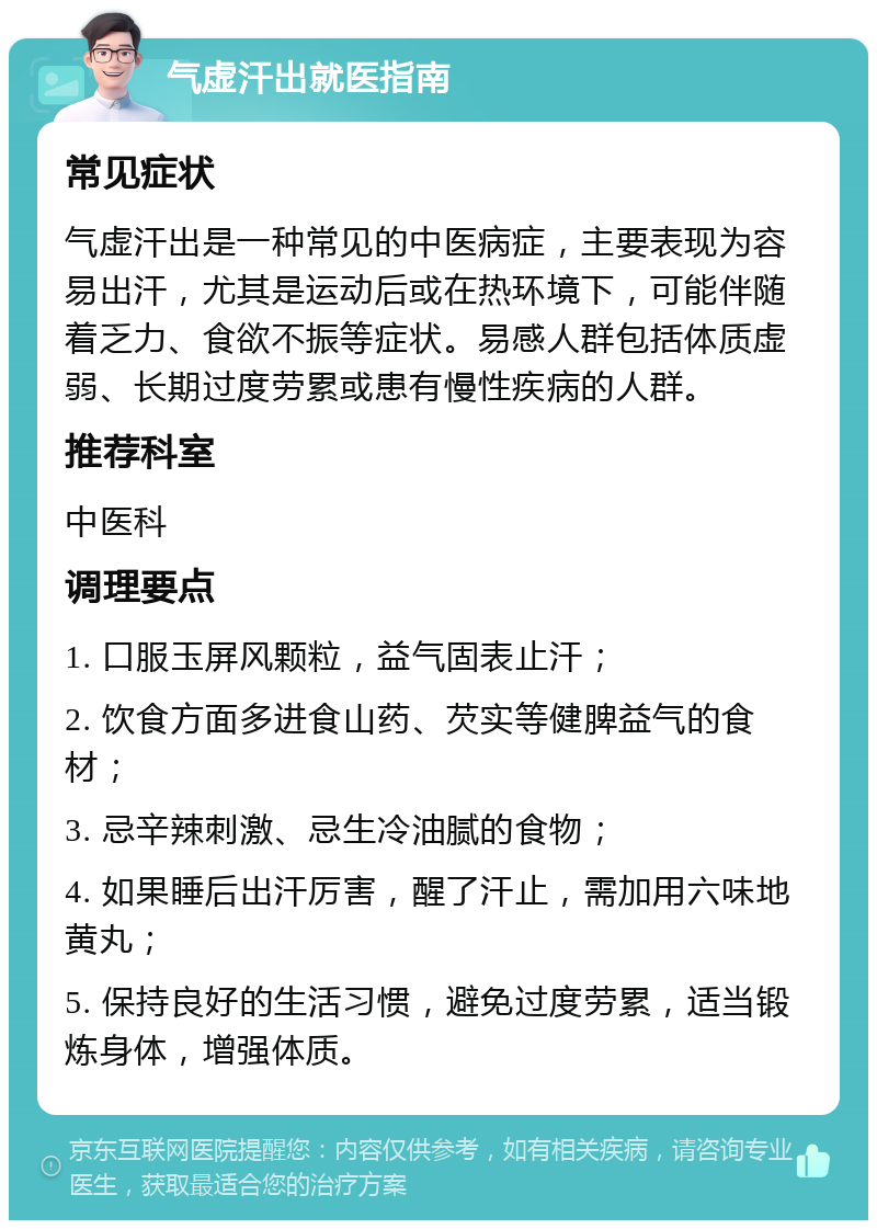 气虚汗出就医指南 常见症状 气虚汗出是一种常见的中医病症，主要表现为容易出汗，尤其是运动后或在热环境下，可能伴随着乏力、食欲不振等症状。易感人群包括体质虚弱、长期过度劳累或患有慢性疾病的人群。 推荐科室 中医科 调理要点 1. 口服玉屏风颗粒，益气固表止汗； 2. 饮食方面多进食山药、芡实等健脾益气的食材； 3. 忌辛辣刺激、忌生冷油腻的食物； 4. 如果睡后出汗厉害，醒了汗止，需加用六味地黄丸； 5. 保持良好的生活习惯，避免过度劳累，适当锻炼身体，增强体质。