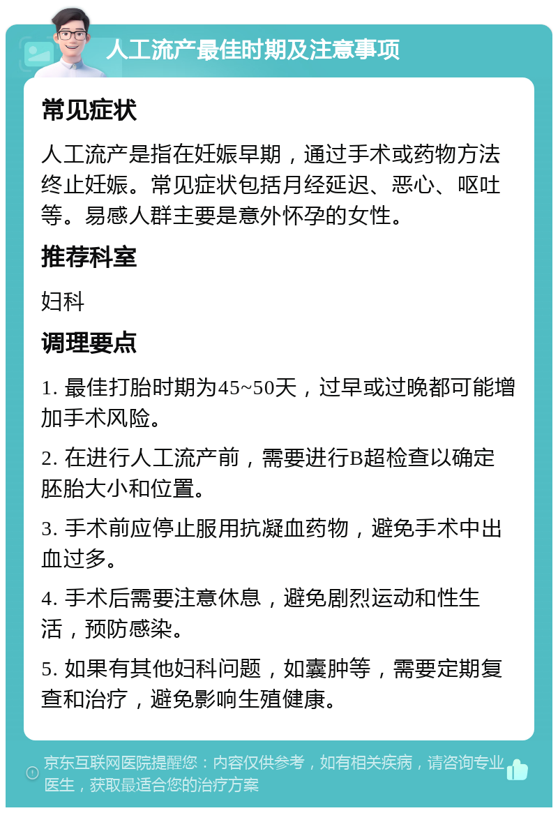 人工流产最佳时期及注意事项 常见症状 人工流产是指在妊娠早期，通过手术或药物方法终止妊娠。常见症状包括月经延迟、恶心、呕吐等。易感人群主要是意外怀孕的女性。 推荐科室 妇科 调理要点 1. 最佳打胎时期为45~50天，过早或过晚都可能增加手术风险。 2. 在进行人工流产前，需要进行B超检查以确定胚胎大小和位置。 3. 手术前应停止服用抗凝血药物，避免手术中出血过多。 4. 手术后需要注意休息，避免剧烈运动和性生活，预防感染。 5. 如果有其他妇科问题，如囊肿等，需要定期复查和治疗，避免影响生殖健康。