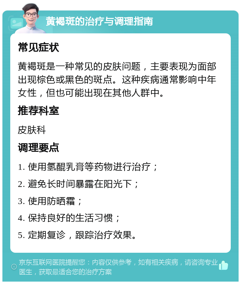 黄褐斑的治疗与调理指南 常见症状 黄褐斑是一种常见的皮肤问题，主要表现为面部出现棕色或黑色的斑点。这种疾病通常影响中年女性，但也可能出现在其他人群中。 推荐科室 皮肤科 调理要点 1. 使用氢醌乳膏等药物进行治疗； 2. 避免长时间暴露在阳光下； 3. 使用防晒霜； 4. 保持良好的生活习惯； 5. 定期复诊，跟踪治疗效果。