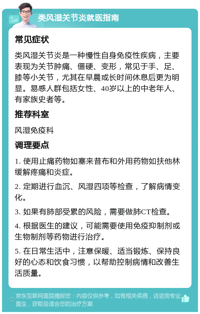 类风湿关节炎就医指南 常见症状 类风湿关节炎是一种慢性自身免疫性疾病，主要表现为关节肿痛、僵硬、变形，常见于手、足、膝等小关节，尤其在早晨或长时间休息后更为明显。易感人群包括女性、40岁以上的中老年人、有家族史者等。 推荐科室 风湿免疫科 调理要点 1. 使用止痛药物如塞来昔布和外用药物如扶他林缓解疼痛和炎症。 2. 定期进行血沉、风湿四项等检查，了解病情变化。 3. 如果有肺部受累的风险，需要做肺CT检查。 4. 根据医生的建议，可能需要使用免疫抑制剂或生物制剂等药物进行治疗。 5. 在日常生活中，注意保暖、适当锻炼、保持良好的心态和饮食习惯，以帮助控制病情和改善生活质量。