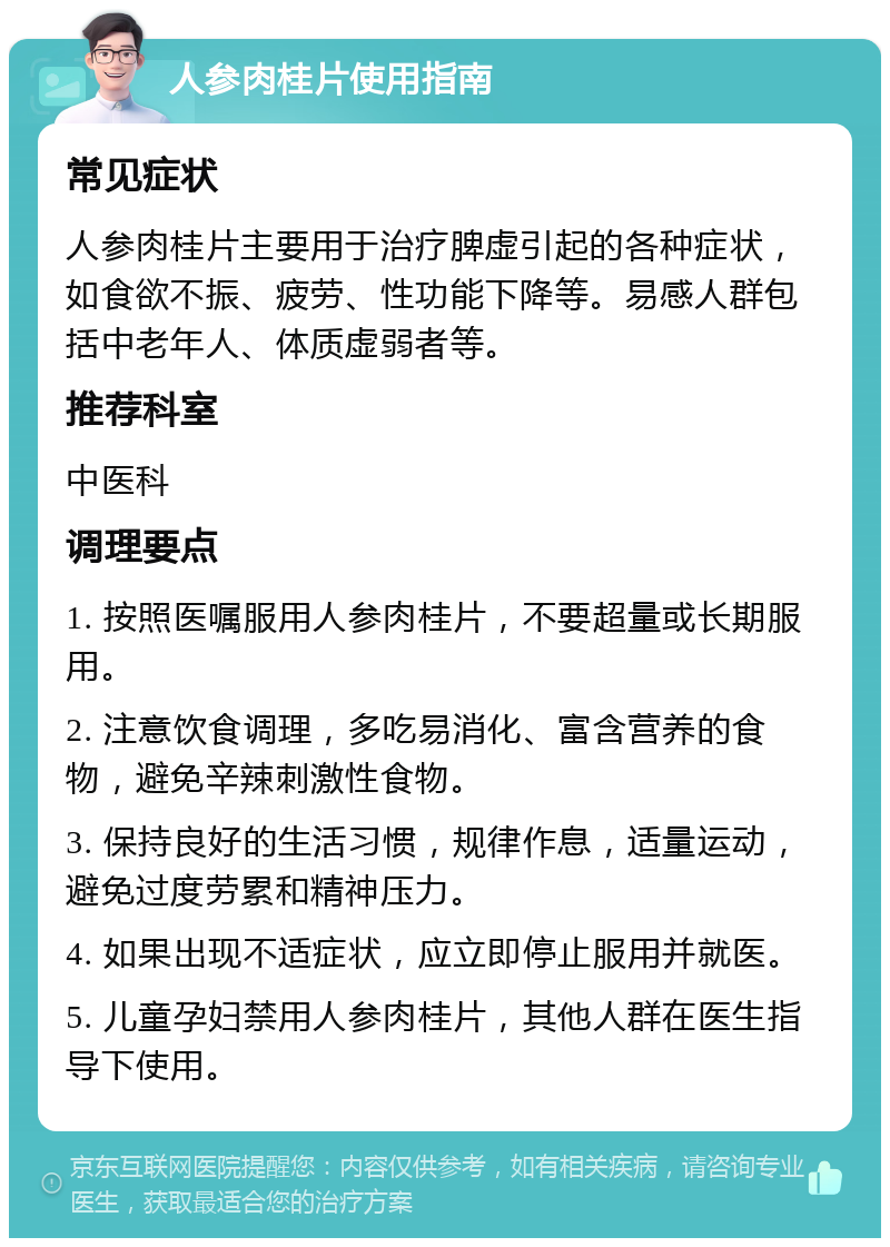 人参肉桂片使用指南 常见症状 人参肉桂片主要用于治疗脾虚引起的各种症状，如食欲不振、疲劳、性功能下降等。易感人群包括中老年人、体质虚弱者等。 推荐科室 中医科 调理要点 1. 按照医嘱服用人参肉桂片，不要超量或长期服用。 2. 注意饮食调理，多吃易消化、富含营养的食物，避免辛辣刺激性食物。 3. 保持良好的生活习惯，规律作息，适量运动，避免过度劳累和精神压力。 4. 如果出现不适症状，应立即停止服用并就医。 5. 儿童孕妇禁用人参肉桂片，其他人群在医生指导下使用。