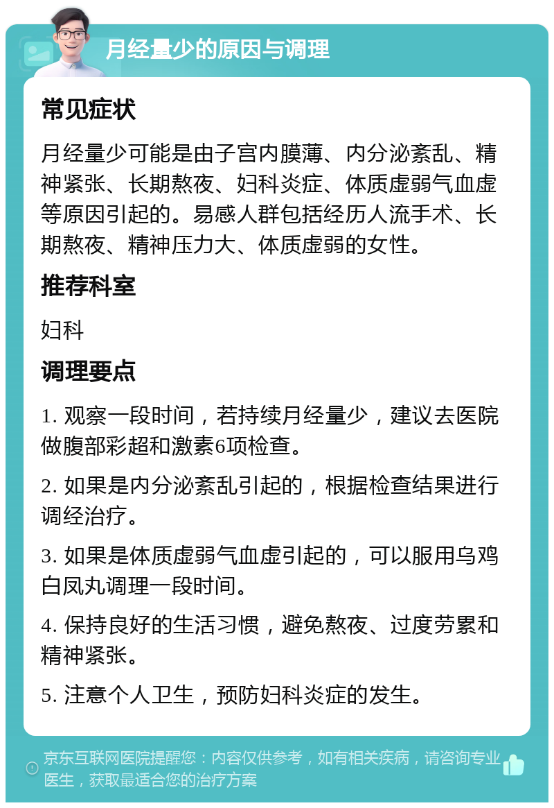 月经量少的原因与调理 常见症状 月经量少可能是由子宫内膜薄、内分泌紊乱、精神紧张、长期熬夜、妇科炎症、体质虚弱气血虚等原因引起的。易感人群包括经历人流手术、长期熬夜、精神压力大、体质虚弱的女性。 推荐科室 妇科 调理要点 1. 观察一段时间，若持续月经量少，建议去医院做腹部彩超和激素6项检查。 2. 如果是内分泌紊乱引起的，根据检查结果进行调经治疗。 3. 如果是体质虚弱气血虚引起的，可以服用乌鸡白凤丸调理一段时间。 4. 保持良好的生活习惯，避免熬夜、过度劳累和精神紧张。 5. 注意个人卫生，预防妇科炎症的发生。