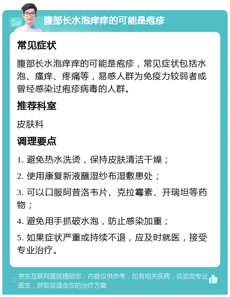 腹部长水泡痒痒的可能是疱疹 常见症状 腹部长水泡痒痒的可能是疱疹，常见症状包括水泡、瘙痒、疼痛等，易感人群为免疫力较弱者或曾经感染过疱疹病毒的人群。 推荐科室 皮肤科 调理要点 1. 避免热水洗烫，保持皮肤清洁干燥； 2. 使用康复新液蘸湿纱布湿敷患处； 3. 可以口服阿昔洛韦片、克拉霉素、开瑞坦等药物； 4. 避免用手抓破水泡，防止感染加重； 5. 如果症状严重或持续不退，应及时就医，接受专业治疗。