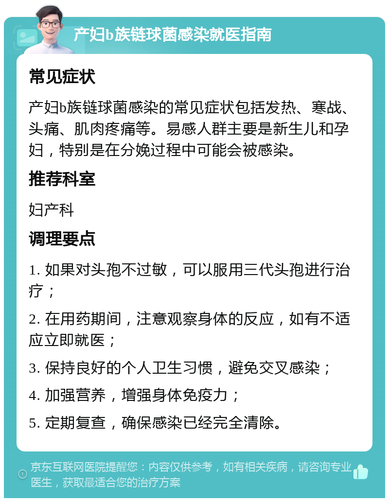 产妇b族链球菌感染就医指南 常见症状 产妇b族链球菌感染的常见症状包括发热、寒战、头痛、肌肉疼痛等。易感人群主要是新生儿和孕妇，特别是在分娩过程中可能会被感染。 推荐科室 妇产科 调理要点 1. 如果对头孢不过敏，可以服用三代头孢进行治疗； 2. 在用药期间，注意观察身体的反应，如有不适应立即就医； 3. 保持良好的个人卫生习惯，避免交叉感染； 4. 加强营养，增强身体免疫力； 5. 定期复查，确保感染已经完全清除。