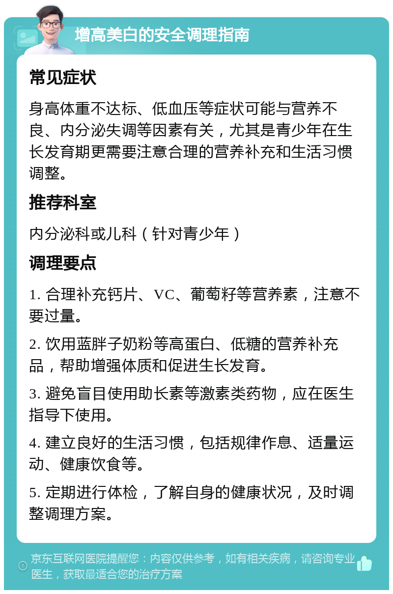 增高美白的安全调理指南 常见症状 身高体重不达标、低血压等症状可能与营养不良、内分泌失调等因素有关，尤其是青少年在生长发育期更需要注意合理的营养补充和生活习惯调整。 推荐科室 内分泌科或儿科（针对青少年） 调理要点 1. 合理补充钙片、VC、葡萄籽等营养素，注意不要过量。 2. 饮用蓝胖子奶粉等高蛋白、低糖的营养补充品，帮助增强体质和促进生长发育。 3. 避免盲目使用助长素等激素类药物，应在医生指导下使用。 4. 建立良好的生活习惯，包括规律作息、适量运动、健康饮食等。 5. 定期进行体检，了解自身的健康状况，及时调整调理方案。