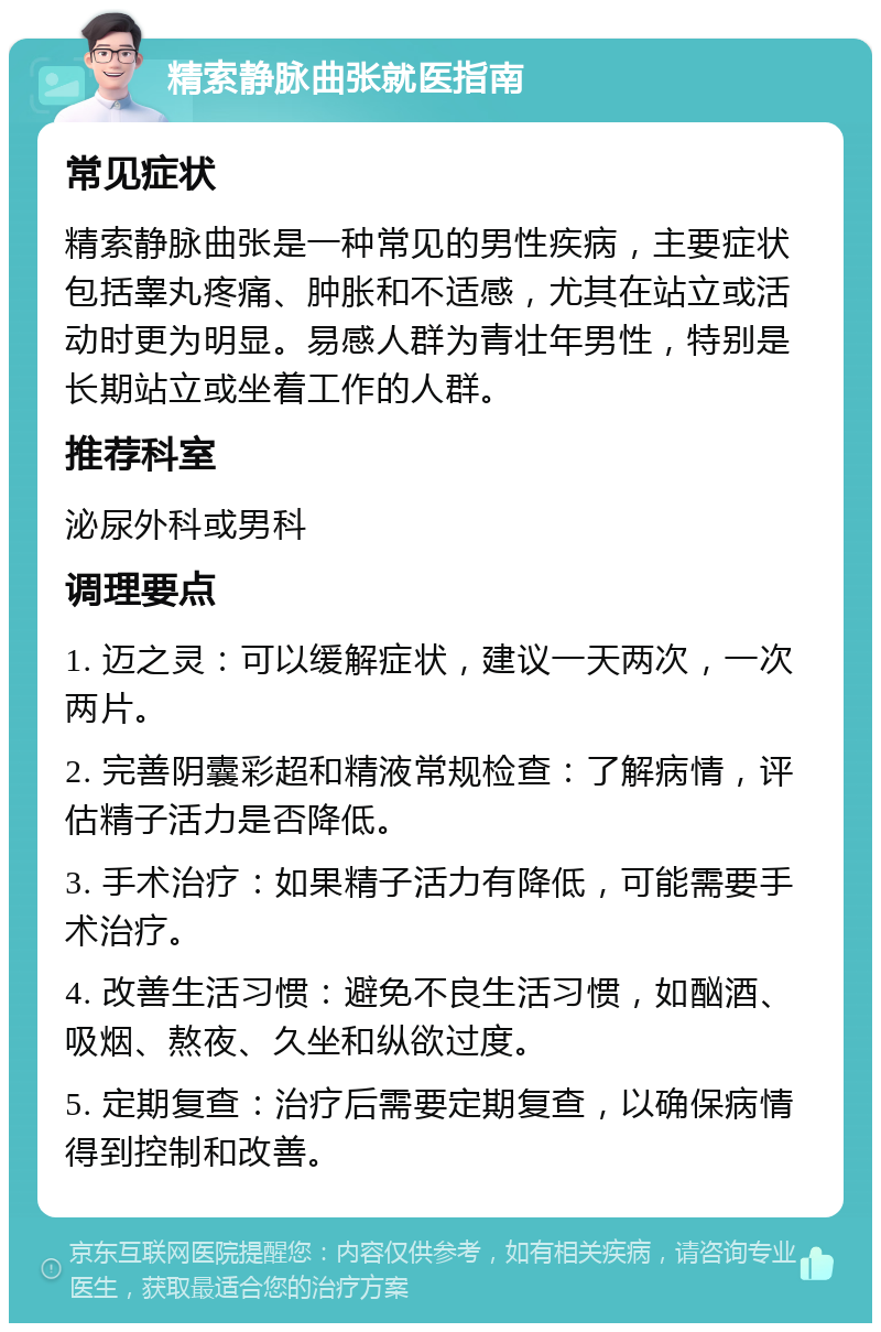 精索静脉曲张就医指南 常见症状 精索静脉曲张是一种常见的男性疾病，主要症状包括睾丸疼痛、肿胀和不适感，尤其在站立或活动时更为明显。易感人群为青壮年男性，特别是长期站立或坐着工作的人群。 推荐科室 泌尿外科或男科 调理要点 1. 迈之灵：可以缓解症状，建议一天两次，一次两片。 2. 完善阴囊彩超和精液常规检查：了解病情，评估精子活力是否降低。 3. 手术治疗：如果精子活力有降低，可能需要手术治疗。 4. 改善生活习惯：避免不良生活习惯，如酗酒、吸烟、熬夜、久坐和纵欲过度。 5. 定期复查：治疗后需要定期复查，以确保病情得到控制和改善。