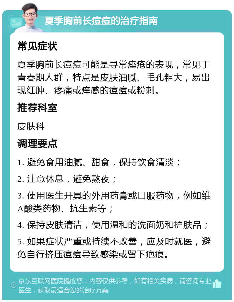 夏季胸前长痘痘的治疗指南 常见症状 夏季胸前长痘痘可能是寻常痤疮的表现，常见于青春期人群，特点是皮肤油腻、毛孔粗大，易出现红肿、疼痛或痒感的痘痘或粉刺。 推荐科室 皮肤科 调理要点 1. 避免食用油腻、甜食，保持饮食清淡； 2. 注意休息，避免熬夜； 3. 使用医生开具的外用药膏或口服药物，例如维A酸类药物、抗生素等； 4. 保持皮肤清洁，使用温和的洗面奶和护肤品； 5. 如果症状严重或持续不改善，应及时就医，避免自行挤压痘痘导致感染或留下疤痕。