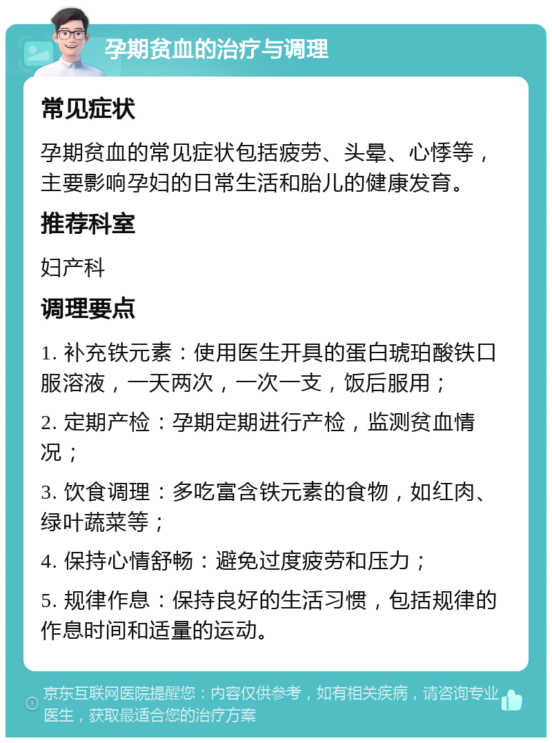 孕期贫血的治疗与调理 常见症状 孕期贫血的常见症状包括疲劳、头晕、心悸等，主要影响孕妇的日常生活和胎儿的健康发育。 推荐科室 妇产科 调理要点 1. 补充铁元素：使用医生开具的蛋白琥珀酸铁口服溶液，一天两次，一次一支，饭后服用； 2. 定期产检：孕期定期进行产检，监测贫血情况； 3. 饮食调理：多吃富含铁元素的食物，如红肉、绿叶蔬菜等； 4. 保持心情舒畅：避免过度疲劳和压力； 5. 规律作息：保持良好的生活习惯，包括规律的作息时间和适量的运动。