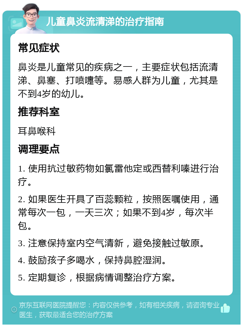 儿童鼻炎流清涕的治疗指南 常见症状 鼻炎是儿童常见的疾病之一，主要症状包括流清涕、鼻塞、打喷嚏等。易感人群为儿童，尤其是不到4岁的幼儿。 推荐科室 耳鼻喉科 调理要点 1. 使用抗过敏药物如氯雷他定或西替利嗪进行治疗。 2. 如果医生开具了百蕊颗粒，按照医嘱使用，通常每次一包，一天三次；如果不到4岁，每次半包。 3. 注意保持室内空气清新，避免接触过敏原。 4. 鼓励孩子多喝水，保持鼻腔湿润。 5. 定期复诊，根据病情调整治疗方案。