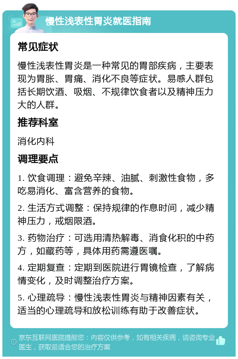 慢性浅表性胃炎就医指南 常见症状 慢性浅表性胃炎是一种常见的胃部疾病，主要表现为胃胀、胃痛、消化不良等症状。易感人群包括长期饮酒、吸烟、不规律饮食者以及精神压力大的人群。 推荐科室 消化内科 调理要点 1. 饮食调理：避免辛辣、油腻、刺激性食物，多吃易消化、富含营养的食物。 2. 生活方式调整：保持规律的作息时间，减少精神压力，戒烟限酒。 3. 药物治疗：可选用清热解毒、消食化积的中药方，如藏药等，具体用药需遵医嘱。 4. 定期复查：定期到医院进行胃镜检查，了解病情变化，及时调整治疗方案。 5. 心理疏导：慢性浅表性胃炎与精神因素有关，适当的心理疏导和放松训练有助于改善症状。