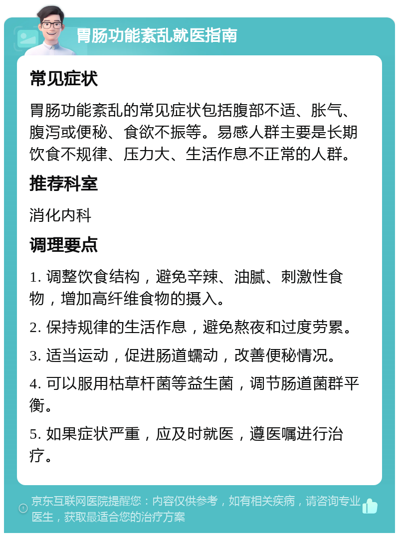 胃肠功能紊乱就医指南 常见症状 胃肠功能紊乱的常见症状包括腹部不适、胀气、腹泻或便秘、食欲不振等。易感人群主要是长期饮食不规律、压力大、生活作息不正常的人群。 推荐科室 消化内科 调理要点 1. 调整饮食结构，避免辛辣、油腻、刺激性食物，增加高纤维食物的摄入。 2. 保持规律的生活作息，避免熬夜和过度劳累。 3. 适当运动，促进肠道蠕动，改善便秘情况。 4. 可以服用枯草杆菌等益生菌，调节肠道菌群平衡。 5. 如果症状严重，应及时就医，遵医嘱进行治疗。