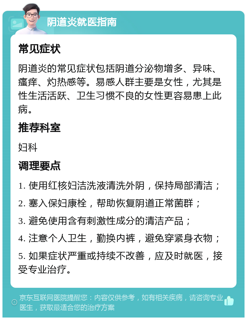 阴道炎就医指南 常见症状 阴道炎的常见症状包括阴道分泌物增多、异味、瘙痒、灼热感等。易感人群主要是女性，尤其是性生活活跃、卫生习惯不良的女性更容易患上此病。 推荐科室 妇科 调理要点 1. 使用红核妇洁洗液清洗外阴，保持局部清洁； 2. 塞入保妇康栓，帮助恢复阴道正常菌群； 3. 避免使用含有刺激性成分的清洁产品； 4. 注意个人卫生，勤换内裤，避免穿紧身衣物； 5. 如果症状严重或持续不改善，应及时就医，接受专业治疗。