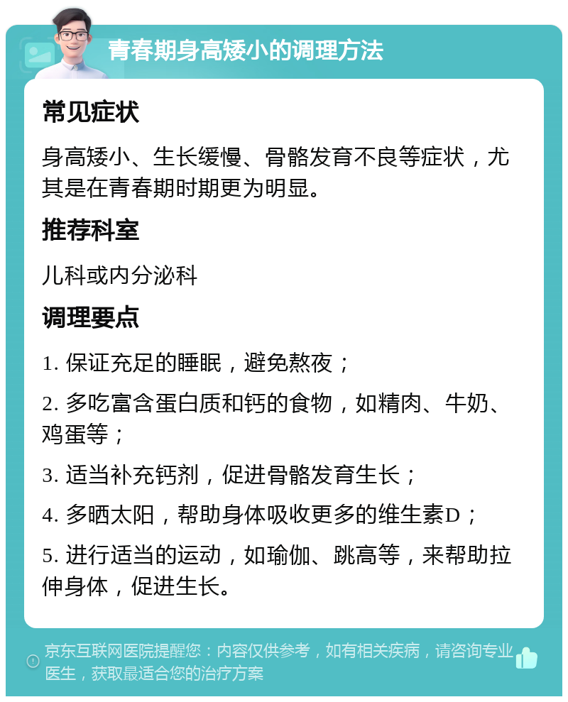 青春期身高矮小的调理方法 常见症状 身高矮小、生长缓慢、骨骼发育不良等症状，尤其是在青春期时期更为明显。 推荐科室 儿科或内分泌科 调理要点 1. 保证充足的睡眠，避免熬夜； 2. 多吃富含蛋白质和钙的食物，如精肉、牛奶、鸡蛋等； 3. 适当补充钙剂，促进骨骼发育生长； 4. 多晒太阳，帮助身体吸收更多的维生素D； 5. 进行适当的运动，如瑜伽、跳高等，来帮助拉伸身体，促进生长。