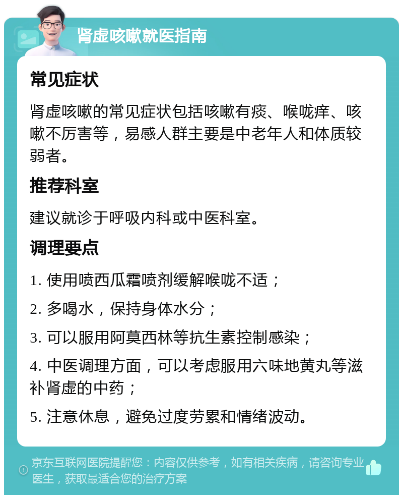 肾虚咳嗽就医指南 常见症状 肾虚咳嗽的常见症状包括咳嗽有痰、喉咙痒、咳嗽不厉害等，易感人群主要是中老年人和体质较弱者。 推荐科室 建议就诊于呼吸内科或中医科室。 调理要点 1. 使用喷西瓜霜喷剂缓解喉咙不适； 2. 多喝水，保持身体水分； 3. 可以服用阿莫西林等抗生素控制感染； 4. 中医调理方面，可以考虑服用六味地黄丸等滋补肾虚的中药； 5. 注意休息，避免过度劳累和情绪波动。