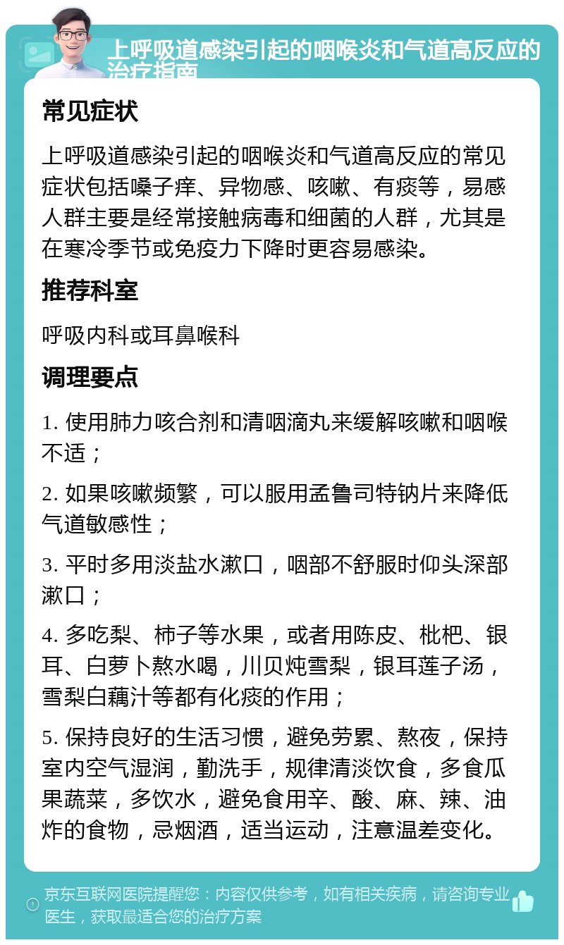 上呼吸道感染引起的咽喉炎和气道高反应的治疗指南 常见症状 上呼吸道感染引起的咽喉炎和气道高反应的常见症状包括嗓子痒、异物感、咳嗽、有痰等，易感人群主要是经常接触病毒和细菌的人群，尤其是在寒冷季节或免疫力下降时更容易感染。 推荐科室 呼吸内科或耳鼻喉科 调理要点 1. 使用肺力咳合剂和清咽滴丸来缓解咳嗽和咽喉不适； 2. 如果咳嗽频繁，可以服用孟鲁司特钠片来降低气道敏感性； 3. 平时多用淡盐水漱口，咽部不舒服时仰头深部漱口； 4. 多吃梨、柿子等水果，或者用陈皮、枇杷、银耳、白萝卜熬水喝，川贝炖雪梨，银耳莲子汤，雪梨白藕汁等都有化痰的作用； 5. 保持良好的生活习惯，避免劳累、熬夜，保持室内空气湿润，勤洗手，规律清淡饮食，多食瓜果蔬菜，多饮水，避免食用辛、酸、麻、辣、油炸的食物，忌烟酒，适当运动，注意温差变化。