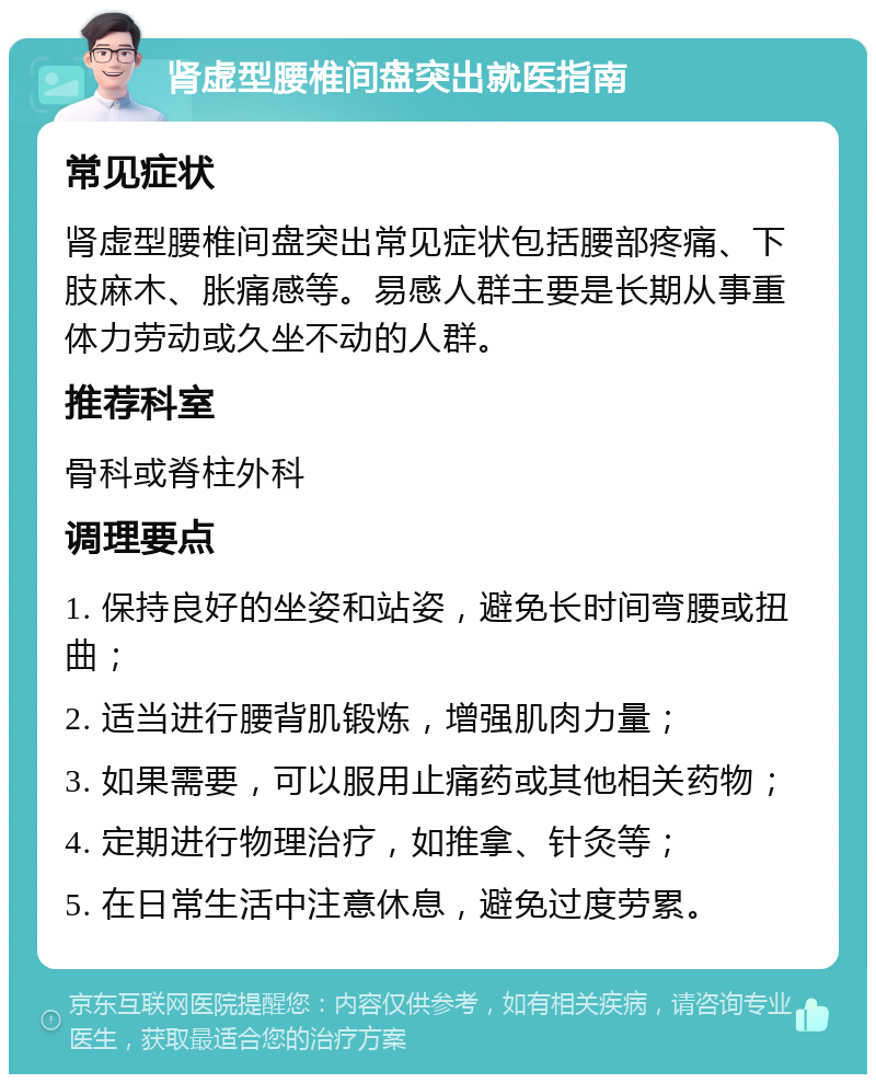 肾虚型腰椎间盘突出就医指南 常见症状 肾虚型腰椎间盘突出常见症状包括腰部疼痛、下肢麻木、胀痛感等。易感人群主要是长期从事重体力劳动或久坐不动的人群。 推荐科室 骨科或脊柱外科 调理要点 1. 保持良好的坐姿和站姿，避免长时间弯腰或扭曲； 2. 适当进行腰背肌锻炼，增强肌肉力量； 3. 如果需要，可以服用止痛药或其他相关药物； 4. 定期进行物理治疗，如推拿、针灸等； 5. 在日常生活中注意休息，避免过度劳累。