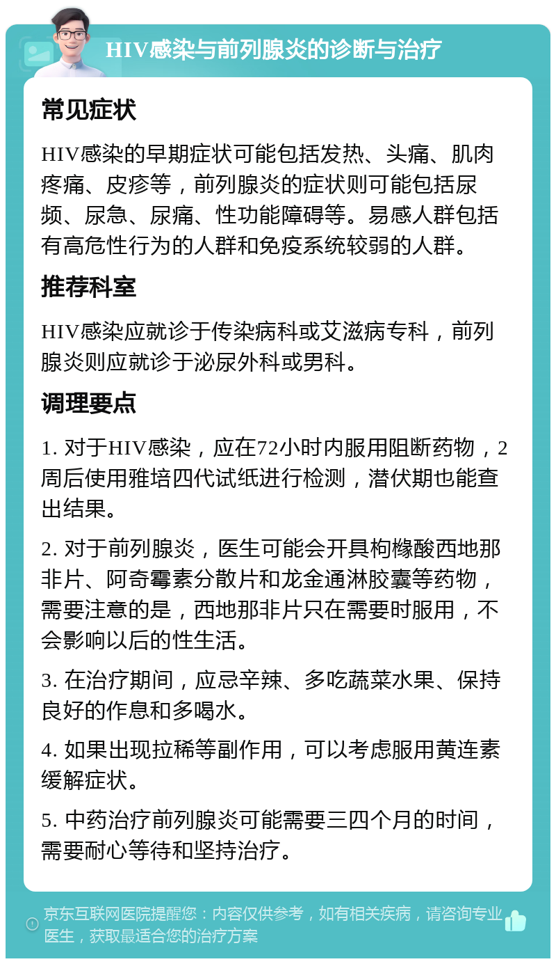 HIV感染与前列腺炎的诊断与治疗 常见症状 HIV感染的早期症状可能包括发热、头痛、肌肉疼痛、皮疹等，前列腺炎的症状则可能包括尿频、尿急、尿痛、性功能障碍等。易感人群包括有高危性行为的人群和免疫系统较弱的人群。 推荐科室 HIV感染应就诊于传染病科或艾滋病专科，前列腺炎则应就诊于泌尿外科或男科。 调理要点 1. 对于HIV感染，应在72小时内服用阻断药物，2周后使用雅培四代试纸进行检测，潜伏期也能查出结果。 2. 对于前列腺炎，医生可能会开具枸橼酸西地那非片、阿奇霉素分散片和龙金通淋胶囊等药物，需要注意的是，西地那非片只在需要时服用，不会影响以后的性生活。 3. 在治疗期间，应忌辛辣、多吃蔬菜水果、保持良好的作息和多喝水。 4. 如果出现拉稀等副作用，可以考虑服用黄连素缓解症状。 5. 中药治疗前列腺炎可能需要三四个月的时间，需要耐心等待和坚持治疗。