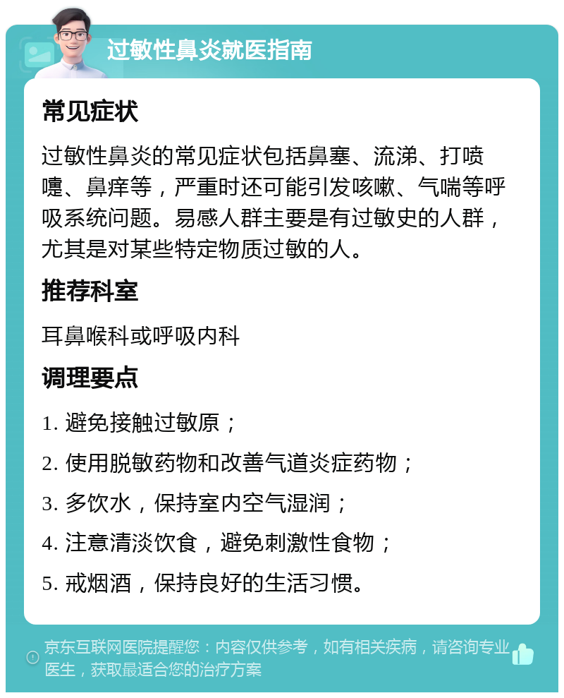 过敏性鼻炎就医指南 常见症状 过敏性鼻炎的常见症状包括鼻塞、流涕、打喷嚏、鼻痒等，严重时还可能引发咳嗽、气喘等呼吸系统问题。易感人群主要是有过敏史的人群，尤其是对某些特定物质过敏的人。 推荐科室 耳鼻喉科或呼吸内科 调理要点 1. 避免接触过敏原； 2. 使用脱敏药物和改善气道炎症药物； 3. 多饮水，保持室内空气湿润； 4. 注意清淡饮食，避免刺激性食物； 5. 戒烟酒，保持良好的生活习惯。