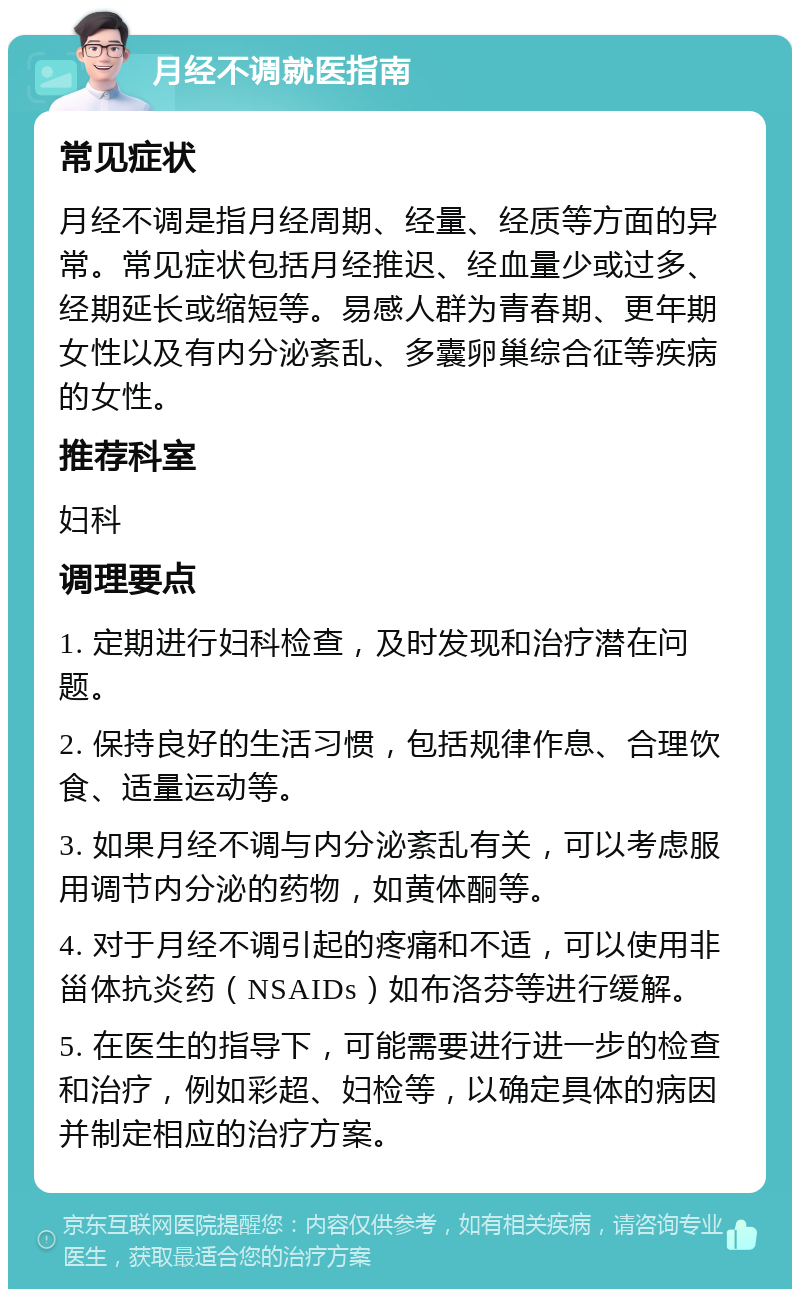 月经不调就医指南 常见症状 月经不调是指月经周期、经量、经质等方面的异常。常见症状包括月经推迟、经血量少或过多、经期延长或缩短等。易感人群为青春期、更年期女性以及有内分泌紊乱、多囊卵巢综合征等疾病的女性。 推荐科室 妇科 调理要点 1. 定期进行妇科检查，及时发现和治疗潜在问题。 2. 保持良好的生活习惯，包括规律作息、合理饮食、适量运动等。 3. 如果月经不调与内分泌紊乱有关，可以考虑服用调节内分泌的药物，如黄体酮等。 4. 对于月经不调引起的疼痛和不适，可以使用非甾体抗炎药（NSAIDs）如布洛芬等进行缓解。 5. 在医生的指导下，可能需要进行进一步的检查和治疗，例如彩超、妇检等，以确定具体的病因并制定相应的治疗方案。