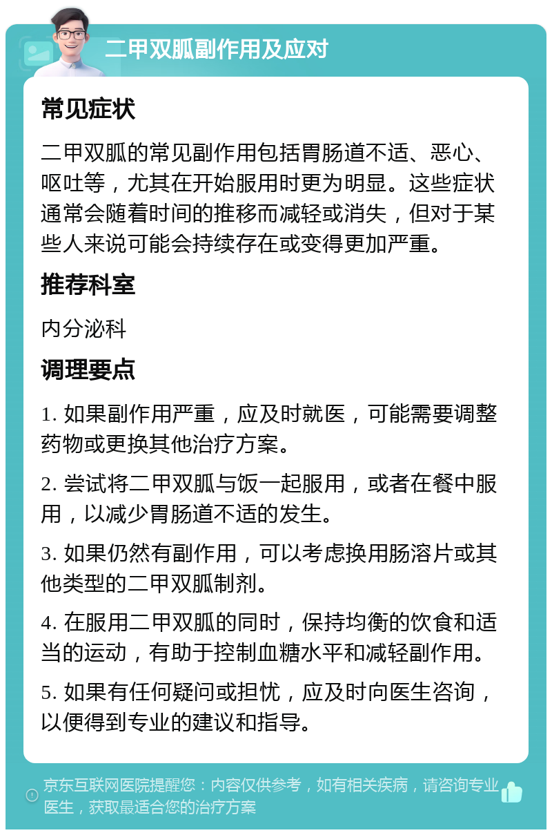 二甲双胍副作用及应对 常见症状 二甲双胍的常见副作用包括胃肠道不适、恶心、呕吐等，尤其在开始服用时更为明显。这些症状通常会随着时间的推移而减轻或消失，但对于某些人来说可能会持续存在或变得更加严重。 推荐科室 内分泌科 调理要点 1. 如果副作用严重，应及时就医，可能需要调整药物或更换其他治疗方案。 2. 尝试将二甲双胍与饭一起服用，或者在餐中服用，以减少胃肠道不适的发生。 3. 如果仍然有副作用，可以考虑换用肠溶片或其他类型的二甲双胍制剂。 4. 在服用二甲双胍的同时，保持均衡的饮食和适当的运动，有助于控制血糖水平和减轻副作用。 5. 如果有任何疑问或担忧，应及时向医生咨询，以便得到专业的建议和指导。