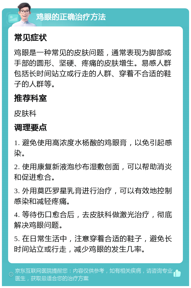 鸡眼的正确治疗方法 常见症状 鸡眼是一种常见的皮肤问题，通常表现为脚部或手部的圆形、坚硬、疼痛的皮肤增生。易感人群包括长时间站立或行走的人群、穿着不合适的鞋子的人群等。 推荐科室 皮肤科 调理要点 1. 避免使用高浓度水杨酸的鸡眼膏，以免引起感染。 2. 使用康复新液泡纱布湿敷创面，可以帮助消炎和促进愈合。 3. 外用莫匹罗星乳膏进行治疗，可以有效地控制感染和减轻疼痛。 4. 等待伤口愈合后，去皮肤科做激光治疗，彻底解决鸡眼问题。 5. 在日常生活中，注意穿着合适的鞋子，避免长时间站立或行走，减少鸡眼的发生几率。