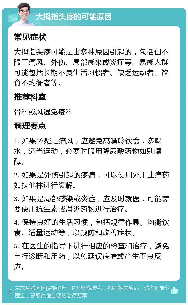 大拇指头疼的可能原因 常见症状 大拇指头疼可能是由多种原因引起的，包括但不限于痛风、外伤、局部感染或炎症等。易感人群可能包括长期不良生活习惯者、缺乏运动者、饮食不均衡者等。 推荐科室 骨科或风湿免疫科 调理要点 1. 如果怀疑是痛风，应避免高嘌呤饮食，多喝水，适当运动，必要时服用降尿酸药物如别嘌醇。 2. 如果是外伤引起的疼痛，可以使用外用止痛药如扶他林进行缓解。 3. 如果是局部感染或炎症，应及时就医，可能需要使用抗生素或消炎药物进行治疗。 4. 保持良好的生活习惯，包括规律作息、均衡饮食、适量运动等，以预防和改善症状。 5. 在医生的指导下进行相应的检查和治疗，避免自行诊断和用药，以免延误病情或产生不良反应。