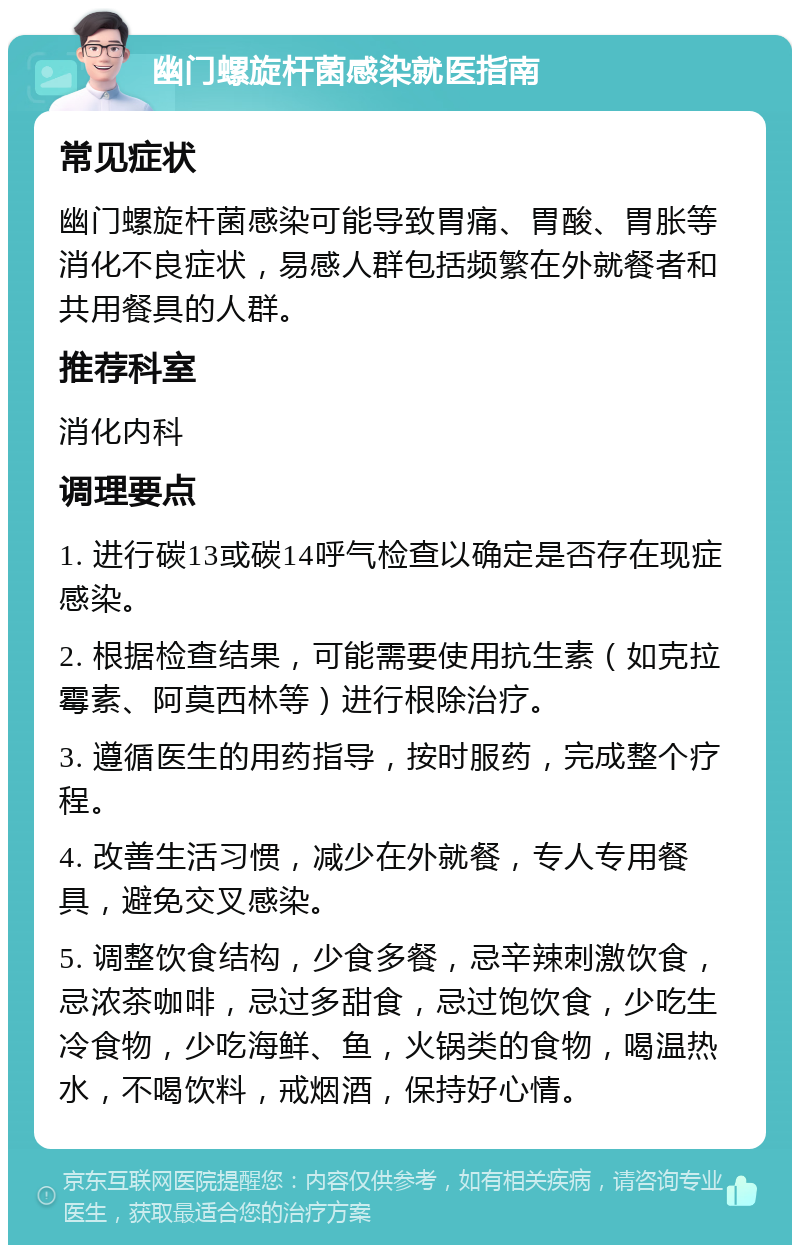 幽门螺旋杆菌感染就医指南 常见症状 幽门螺旋杆菌感染可能导致胃痛、胃酸、胃胀等消化不良症状，易感人群包括频繁在外就餐者和共用餐具的人群。 推荐科室 消化内科 调理要点 1. 进行碳13或碳14呼气检查以确定是否存在现症感染。 2. 根据检查结果，可能需要使用抗生素（如克拉霉素、阿莫西林等）进行根除治疗。 3. 遵循医生的用药指导，按时服药，完成整个疗程。 4. 改善生活习惯，减少在外就餐，专人专用餐具，避免交叉感染。 5. 调整饮食结构，少食多餐，忌辛辣刺激饮食，忌浓茶咖啡，忌过多甜食，忌过饱饮食，少吃生冷食物，少吃海鲜、鱼，火锅类的食物，喝温热水，不喝饮料，戒烟酒，保持好心情。